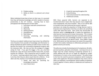 4. Problem solving
5. Ability to think in a coherent and critical
way.
When individuals know how to learn on their own, it is assumed
that they will develop knowledge and skills needed to function
productively in the 21st
Century. Learning how to learn
presupposes the following learn-to-learn skills:
1. Learning to read with comprehension
2. Listening
3. Observing
4. Asking questions
5. Data gathering
6. Note-taking
7. Accessing, processing, and selecting
information
The focus on students’ ability to learn how to learn has shifted the
role of teachers from provider of knowledge and information to
being a facilitator by which students are able to learn on their own
because the teacher has successfully empowered students with
the necessary skills. We may use here the analogy of a beggar
asking for food. If you give the beggar a fish, you only feed
him/her for a day. But if you teach him/her how to fish, you feed
him/her for a lifetime. That is exactly the role of a teacher in the
21st
century – teaching students how to learn. If teachers are able
to do that, then they are able to teach them for a lifetime. To be
able to do that, teachers must facilitate the development of:
1. Values and skills for searching for
knowledge and wisdom
2. Learn how to learn
3. A taste for learning throughout life
4. Critical thinking
5. Tools and processes for understanding
6. Intellectual curiosity
With those acquired skills, learners are expected to be
transformed which means that they become more enlightened,
more empowered, and more enriched. They in turn will be able
to transform their own family and the society in general.
Learning is not simply the acquisition of things learners need to
know but more importantly is that they are able to do something
useful with what they know. Here comes the second pillar of
education which is Learning to Do. It implies the application of
what learners have learned or known into practice. This is closely
related to technical-vocational education and work skills training.
It emphasizes how one’s knowledge acquired in school can be
applied and practiced in the world of work. Zhou (2006 in Vega,
et al. 2015) points out that learning to do involve the acquisition
of skills that enables individuals to effectively participate in the
global economy and society.
This pillar also includes the development of competence, life skills,
personal qualities, aptitudes and attitudes. Learning to do can no
longer have the simple meaning of preparing someone for a
clearly defined task and can no longer be regarded as simple
transmission of a more or less routine practice. The pillar brings
to the fore the need for personal competence which employers
seek in their applicants. Personal competence may mean a mix of
skills in an individual, a social behavior which enables an individual
to work together in teams, ability to collaborate and readiness to
take risks.
 