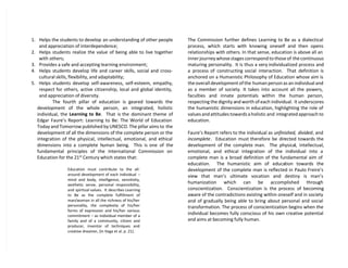 1. Helps the students to develop an understanding of other people
and appreciation of interdependence;
2. Helps students realize the value of being able to live together
with others;
3. Provides a safe and accepting learning environment;
4. Helps students develop life and career skills, social and cross-
cultural skills, flexibility, and adaptability;
5. Helps students develop self-awareness, self-esteem, empathy,
respect for others, active citizenship, local and global identity,
and appreciation of diversity.
The fourth pillar of education is geared towards the
development of the whole person, an integrated, holistic
individual, the Learning to Be. That is the dominant theme of
Edgar Faure’s Report: Learning to Be: The World of Education
Today and Tomorrow published by UNESCO. The pillar aims to the
development of all the dimensions of the complete person or the
integration of the physical, intellectual, emotional, and ethical
dimensions into a complete human being. This is one of the
fundamental principles of the International Commission on
Education for the 21st
Century which states that:
Education must contribute to the all-
around development of each individual –
mind and body, intelligence, sensitivity,
aesthetic sense, personal responsibility,
and spiritual values. It describes Learning
to Be as the complete fulfillment of
man/woman in all the richness of his/her
personality, the complexity of his/her
forms of expression and his/her various
commitment – as individual member of a
family and of a community, citizen and
producer, inventor of techniques and
creative dreamer, (in Vega et al. p. 21).
The Commission further defines Learning to Be as a dialectical
process, which starts with knowing oneself and then opens
relationships with others. In that sense, education is above all an
inner journey whose stages correspond to those of the continuous
maturing personality. It is thus a very individualized process and
a process of constructing social interaction. That definition is
anchored on a Humanistic Philosophy of Education whose aim is
the overall development of the human person as an individual and
as a member of society. It takes into account all the powers,
faculties and innate potentials within the human person,
respecting the dignity and worth of each individual. It underscores
the humanistic dimensions in education, highlighting the role of
values and attitudes towards a holistic and integrated approach to
education.
Faure’s Report refers to the individual as unfinished, divided, and
incomplete. Education must therefore be directed towards the
development of the complete man. The physical, intellectual,
emotional, and ethical integration of the individual into a
complete man is a broad definition of the fundamental aim of
education. The humanistic aim of education towards the
development of the complete man is reflected in Paulo Freire’s
view that man’s ultimate vocation and destiny is man’s
humanization which can be accomplished through
conscientization. Conscientization is the process of becoming
aware of the contradictions existing within oneself and in society
and of gradually being able to bring about personal and social
transformation. The process of conscientization begins when the
individual becomes fully conscious of his own creative potential
and aims at becoming fully human.
 