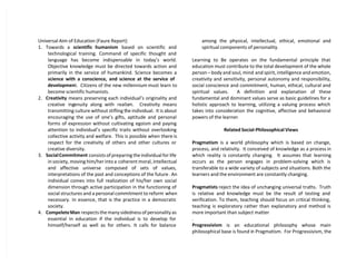 Universal Aim of Education (Faure Report)
1. Towards a scientific humanism based on scientific and
technological training. Command of specific thought and
language has become indispensable in today’s world.
Objective knowledge must be directed towards action and
primarily in the service of humankind. Science becomes a
science with a conscience, and science at the service of
development. Citizens of the new millennium must learn to
become scientific humanists.
2. Creativity means preserving each individual’s originality and
creative ingenuity along with realism. Creativity means
transmitting culture without stifling the individual. It is about
encouraging the use of one’s gifts, aptitude and personal
forms of expression without cultivating egoism and paying
attention to individual’s specific traits without overlooking
collective activity and welfare. This is possible when there is
respect for the creativity of others and other cultures or
creative diversity.
3. SocialCommitment consists of preparing the individual for life
in society, moving him/her into a coherent moral, intellectual
and affective universe composed of sets of values,
interpretations of the past and conceptions of the future. An
individual comes into full realization of his/her own social
dimension through active participation in the functioning of
social structures and a personal commitment to reform when
necessary. In essence, that is the practice in a democratic
society.
4. CompeleteMan respects the many sidedness of personality as
essential in education if the individual is to develop for
himself/herself as well as for others. It calls for balance
among the physical, intellectual, ethical, emotional and
spiritual components of personality.
Learning to Be operates on the fundamental principle that
education must contribute to the total development of the whole
person – body and soul, mind and spirit, intelligence and emotion,
creativity and sensitivity, personal autonomy and responsibility,
social conscience and commitment, human, ethical, cultural and
spiritual values. A definition and explanation of these
fundamental and dominant values serve as basic guidelines for a
holistic approach to learning, utilizing a valuing process which
takes into consideration the cognitive, affective and behavioral
powers of the learner.
Related Social-Philosophical Views
Pragmatism is a world philosophy which is based on change,
process, and relativity. It conceived of knowledge as a process in
which reality is constantly changing. It assumes that learning
occurs as the person engages in problem-solving which is
transferable to a wide variety of subjects and situations. Both the
learners and the environment are constantly changing.
Pragmatists reject the idea of unchanging universal truths. Truth
is relative and knowledge must be the result of testing and
verification. To them, teaching should focus on critical thinking,
teaching is exploratory rather than explanatory and method is
more important than subject matter
.
Progressivism is an educational philosophy whose main
philosophical base is found in Pragmatism. For Progressivism, the
 