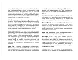 aim of education is to promote democratic social living. It believes
that knowledge must lead to growth and development; it is a
living-learning process. Knowledge must focus on active and
relevant learning. The role of the teacher is guide for problem-
solving and scientific inquiry. Its curriculum is based on students’
interests; addresses human problems and affairs; interdisciplinary
subject matter; and on activities and projects.
John Dewey, the great educational pragmatist and a major
proponent of progressivism, viewed education as a process for
improving human condition. He saw schools as specialized
environments within the larger social environment. Curriculum is
based on a child’s experiences and interests and prepared the
child for life’s affairs. Subject matter was inter-disciplinary.
Dewey emphasized problem-solving and scientific method.
Social Reconstructionism’s aim is to improve and reconstruct
society. Education is for change and social reforms. Knowledge
focus on skills and subjects needed to identify and ameliorate
society’s problems. It requires active learning that is concerned
with contemporary and future society. The role of the teacher is
to serve as an agent of change and reform. Teachers help students
become aware of problems confronting humankind. The
curriculum is focused on social sciences and social research
methods, the examination of social-economic and political
problems.
Paolo Freire’s Philosophy. The Pedagogy of the Oppressed.
Believed that education should enlighten the masses about their
oppression, prompt them to feel dissatisfied with their condition
and give them the competencies necessary for correcting the
identified inequities. For Freire (in Maningas, 2016), education is
a tool by which people could learn more about their capacity as
human beings – to enhance the knowledge that they already have,
(p.218).
Jurgen Habermas’ Philosophy. Emphasizes that education’s goal is
emancipation of the awareness, competencies, and attitudes that
people need to take control of their lives. In this view educated
people do not follow social conventions without reflection.
Theodore Brameld argued that social reconstructionists were
committed to facilitating the emergence of a new culture;
believed that schools should help students develop into social
beings dedicated to the common good.
George Counts believed that society must be totally reorganized
to promote the common good.
Harold Rugg believed that schools should engage children in
critical analysis of society in order to improve it.
Alvin Toffler (1970, in Llagas, Corpuz, & Bilbao, 2016, p.1)
predicted in his book Future Shock that the prime objective of
education must be to increase the individuals’ cope-ability – the
speed and economy with which individuals can adapt to continual
change. In 1980, he surmised in the Third Wave that the electronic
cottage will become the norm of the future…there will be a
transformation of our technological system and our energy base
into a new techno sphere.
In the 21st
Century, the most basic of all raw materials will be
knowledge and that education will require a proliferation of new
 