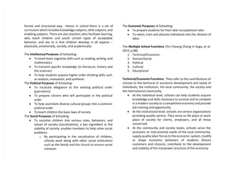 formal and structured way. Hence in school there is a set of
curriculum which includes knowledge subjects, skills subjects, and
enabling subjects. There are also teachers who facilitate learning,
who teach children and youth certain types of acceptable
behavior, and see to it that children develop in all aspects –
physically, emotionally, socially, and academically.
The Intellectual Purposes of Schooling:
 To teach basic cognitive skills such as reading, writing, and
mathematics
 To transmit specific knowledge (in literature, history and
the sciences)
 To help students acquire higher order thinking skills such
as analysis, evaluation, and synthesis
The Political Purposes of Schooling:
 To inculcate allegiance to the existing political order
(patriotism)
 To prepare citizens who will participate in the political
order
 To help assimilate diverse cultural groups into a common
political order
 To teach children the basic laws of society
The Social Purposes of Schooling:
 To socialize children into various roles, behaviors, and
values of society (socialization); a key ingredient in the
stability of society; enables members to help solve social
problems
o By participating in the socialization of children,
schools work along with other social institutions
such as the family and the church to ensure social
cohesion
The Economic Purposes of Schooling:
 To prepare students for their later occupational roles
 To select, train and allocate individuals into the division of
labor
The Multiple School Functions (Yin Cheong Cheng In Vega, et al.
2015, p.88)
1. Technical/Economic
2. Human/Social
3. Political
4. Cultural
5. Educational
Technical/EconomicFunctions. They refer to the contributions of
schools to the technical or economic development and needs of
individuals, the institution, the local community, the society and
the international community.
 At the individual level, schools can help students acquire
knowledge and skills necessary to survival and to compete
in a modern society or a competitive economy and provide
job training and opportunity.
 At the institutional level, schools are service organizations
providing quality service. They serve as life place or work
place of society for clients, employers, and all those
concerned.
 At the community and society levels, schools serve the
economic or instrumental needs of the local community,
supply quality labor forces to the economic system, modify
or shape economic behaviors of students (future
customers and citizens), contribute to the development
and stability of the manpower structure of the economy.
 