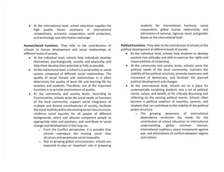  At the international level, school education supplies the
high quality forces necessary in international
competitions, economic cooperation, earth protection,
and technology and information exchange.
Human/Social Functions. They refer to the contributions of
schools to human development and social relationships at
different levels of society.
 At the individual level, schools help individuals develop
themselves, psychologically, socially, and physically, and
help them develop their potential as fully as possible.
 At the institutional level, a school is a social entity or social
system composed of different social relationships. The
quality of social climate and relationships in it often
determines the quality of work life and learning life for
teachers and students. Therefore, one of the important
functions is to provide environment of quality.
 At the community and society levels. According to
Functionalism, schools serve the social needs or functions
of the local community, support social integration of
multiple and diverse constituencies of society, facilitate
the social mobility within the existing social class structure,
reinforce social equality for all people of different
backgrounds, select and allocate competent people to
appropriate roles and positions, and contribute to social
change and development in the long run.
o From the Conflict perspective, it is possible that
schools reproduce the existing social class
structure and perpetuate social inequality
o Due to growing global consciousness, schools are
expected to play an important role in preparing
students for international harmony, social
cooperation, global human relationship, and
elimination of national, regional, racial, and gender
biases at the international level.
PoliticalFunctions. They refer to the contribution of schools to the
political development at different levels of society.
 At the individual level, schools help students to develop
positive civic attitudes and skills to exercise the rights and
responsibilities of citizenship.
 At the community and society levels, schools serve the
political needs of the local community, maintain the
stability of the political structure, promote awareness and
movement of democracy, and facilitate the planned
political development and changes.
 At the international level, schools act as a place for
systematically socializing students into a set of political
norms, values, and beliefs, or for critically discussing and
reflecting on the existing political events. Schools often
become a political coalition of teachers, parents, and
students that can contribute to the stability of the political
power structure.
o The growing awareness of international
dependence reinforces the needs for the
contribution of school education to international
understanding, global common interest,
international coalitions, peace movements against
war, and eliminations of conflicts between regions
and nations.
 
