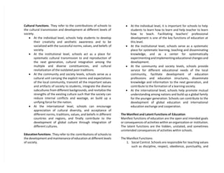Cultural Functions. They refer to the contributions of schools to
the cultural transmission and development at different levels of
society.
 At the individual level, schools help students to develop
their creativity and aesthetic awareness and to be
socialized with the successful norms, values, and beliefs of
society.
 At the institutional level, schools act as a place for
systematic cultural transmission to and reproduction of
the next generation, cultural integration among the
multiple and diverse constituencies, and cultural
revitalization of the outdated poor traditions.
 At the community and society levels, schools serve as a
cultural unit carrying the explicit norms and expectations
of the local community, transmit all the important values
and artifacts of society to students, integrate the diverse
subcultures from different backgrounds, and revitalize the
strengths of the existing culture such that the society can
reduce internal conflicts and wastage, an build up a
unifying force for the nation.
 At the international level, schools can encourage
appreciation of cultural diversity, and acceptance of
different norms, traditions, values, and beliefs in different
countries and regions, and finally contribute to the
development of global culture through integration of
different cultures.
Education functions. They refer to the contributions of schools to
the development and maintenance of education at different levels
of society.
 At the individual level, it is important for schools to help
students to learn how to learn and help teacher to learn
how to teach. Facilitating teachers’ professional
development is one of the key functions of education at
this level.
 At the institutional level, schools serve as a systematic
place for systematic learning, teaching and disseminating
knowledge, and as a center for systematically
experimenting and implementing educational changes and
development.
 At the community and society levels, schools provide
service for different educational needs of the local
community, facilitate development of education
professions and education structures, disseminate
knowledge and information to the next generation, and
contribute to the formation of a learning society.
 At the international level, schools help promote mutual
understanding among nations and build up a global family
for the younger generation. Schools can contribute to the
development of global education and international
education exchange and cooperation.
The Manifest and Latent Functions of Education
Manifest functions of education are the open and intended goals
or consequences of activities within an organization or institution.
The latent functions are the hidden, unstated, and sometimes
unintended consequences of activities within schools.
The Manifest Functions:
1. Social Control. Schools are responsible for teaching values
such as discipline, respect, obedience, punctuality, and
 
