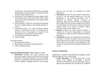 perseverance. Schools teach conformity by encouraging
young people to be good students, conscientious future
workers and law-abiding citizens.
2. Socialization. From kindergarten through college, schools
teach students their various roles in their family, school,
and society in general. Students are also taught specific
subject matters.
3. Social Placement. Schools are responsible for identifying
the most qualified people to fill available positions in
society.
4. Transmitting Culture. As a social institution, schools
perform a conservative function of transmitting the
dominant culture. Young people are exposed to the
existing beliefs, norms and values of the society.
5. Promoting Social and Political Integration.
6. Agent of Change
The Latent Functions:
1. Restricting some activities
2. Matchmaking and production of social networks
3. Creation of generation gap
Functions of Schools by Calderon (1998 in Vega, et al. 2015)
1. Conservation Function. The school conserves and
preserves through its libraries and other devices recorded
experiences of the past generations such as knowledge,
inventions, mathematics-scientific-historical facts, skills,
customs, traditions, language, literature, music, writings
and the arts. All these are preserved for future
generations.
2. Instructional Functions. The main concern of the school is
to pass on the accumulated experiences of the past
generations to the incoming generations. This is
performed by teachers, mentors, instructors, or
professors. Some call such instruction as enculturation,
when things of the local culture are taught to the students.
In the performance of this function, school is expected to
produce leaders in all fields of endeavor- politics,
education, trade, science, medicine, etc.
3. Research Function. The school conducts research to
improve the old ways of doing things or to discover
unknown facts or systems that will improve the quality of
human life.
4. Social Service Function. One justification for the existence
of schools is for them to perform social service in the
locality where they are located. This can be done through
various forms of community service depending on the
need of the community and the available expertise of the
school.
School as an Organization
Organization is a collection of people who work together to attain
specified objectives. There are two types:
1. Formal organization. It is formal when two or more
persons come together to accomplish a common
objective, and they follow a formal relationship. They are
governed by established rules and policies for compliance
 