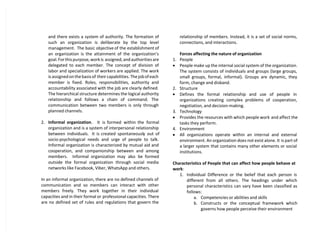 and there exists a system of authority. The formation of
such an organization is deliberate by the top level
management. The basic objective of the establishment of
an organization is the attainment of the organization’s
goal. For this purpose, work is assigned, and authorities are
delegated to each member. The concept of division of
labor and specialization of workers are applied. The work
is assigned on the basis of their capabilities. The job of each
member is fixed. Roles, responsibilities, authority and
accountability associated with the job are clearly defined.
The hierarchical structure determines the logical authority
relationship and follows a chain of command. The
communication between two members is only through
planned channels.
2. Informal organization. It is formed within the formal
organization and is a system of interpersonal relationship
between individuals. It is created spontaneously out of
socio-psychological needs and urge of people to talk.
Informal organization is characterized by mutual aid and
cooperation, and companionship between and among
members. Informal organization may also be formed
outside the formal organization through social media
networks like Facebook, Viber, WhatsApp and others.
In an informal organization, there are no defined channels of
communication and so members can interact with other
members freely. They work together in their individual
capacities and in their formal or professional capacities. There
are no defined set of rules and regulations that govern the
relationship of members. Instead, it is a set of social norms,
connections, and interactions.
Forces affecting the nature of organization
1. People
 People make up the internal social system of the organization.
The system consists of individuals and groups (large groups,
small groups, formal, informal). Groups are dynamic, they
form, change and disband.
2. Structure
 Defines the formal relationship and use of people in
organizations creating complex problems of cooperation,
negotiation, and decision-making.
3. Technology
 Provides the resources with which people work and affect the
tasks they perform.
4. Environment
 All organizations operate within an internal and external
environment. An organization does not exist alone. It is part of
a larger system that contains many other elements or social
institutions.
Characteristics of People that can affect how people behave at
work:
1. Individual Difference or the belief that each person is
different from all others. The headings under which
personal characteristics can vary have been classified as
follows:
a. Competencies or abilities and skills
b. Constructs or the conceptual framework which
governs how people perceive their environment
 