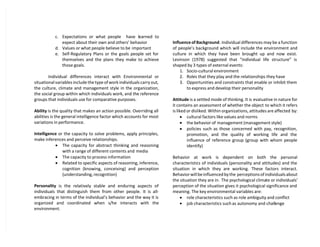 c. Expectations or what people have learned to
expect about their own and others’ behavior
d. Values or what people believe to be important
e. Self-Regulatory Plans or the goals people set for
themselves and the plans they make to achieve
those goals.
Individual differences interact with Environmental or
situational variables include the type of work individuals carry out,
the culture, climate and management style in the organization,
the social group within which individuals work, and the reference
groups that individuals use for comparative purposes.
Ability is the quality that makes an action possible. Overriding all
abilities is the general intelligence factor which accounts for most
variations in performance.
Intelligence or the capacity to solve problems, apply principles,
make inferences and perceive relationships.
 The capacity for abstract thinking and reasoning
with a range of different contents and media
 The capacity to process information
 Related to specific aspects of reasoning, inference,
cognition (knowing, conceiving) and perception
(understanding, recognition)
Personality is the relatively stable and enduring aspects of
individuals that distinguish them from other people. It is all-
embracing in terms of the individual’s behavior and the way it is
organized and coordinated when s/he interacts with the
environment.
Influence of Background. Individual differences may be a function
of people’s background which will include the environment and
culture in which they have been brought up and now exist.
Levinson (1978) suggested that “individual life structure” is
shaped by 3 types of external events:
1. Socio-cultural environment
2. Roles that they play and the relationships they have
3. Opportunities and constraints that enable or inhibit them
to express and develop their personality
Attitude is a settled mode of thinking. It is evaluative in nature for
it contains an assessment of whether the object to which it refers
is liked or disliked. Within organizations, attitudes are affected by:
 cultural factors like values and norms
 the behavior of management (management style)
 policies such as those concerned with pay, recognition,
promotion, and the quality of working life and the
influence of reference group (group with whom people
identify)
Behavior at work is dependent on both the personal
characteristics of individuals (personality and attitudes) and the
situation in which they are working. These factors interact.
Behavior will be influenced by the perceptions of individuals about
the situation they are in. The psychological climate or individuals’
perception of the situation gives it psychological significance and
meaning. The key environmental variables are:
 role characteristics such as role ambiguity and conflict
 job characteristics such as autonomy and challenge
 