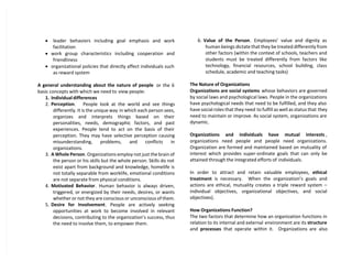  leader behaviors including goal emphasis and work
facilitation
 work group characteristics including cooperation and
friendliness
 organizational policies that directly affect individuals such
as reward system
A general understanding about the nature of people or the 6
basic concepts with which we need to view people:
1. Individual differences
2. Perception. People look at the world and see things
differently. It is the unique way in which each person sees,
organizes and interprets things based on their
personalities, needs, demographic factors, and past
experiences. People tend to act on the basis of their
perception. They may have selective perception causing
misunderstanding, problems, and conflicts in
organizations.
3. A Whole Person. Organizations employ not just the brain of
the person or his skills but the whole person. Skills do not
exist apart from background and knowledge, homelife is
not totally separable from worklife, emotional conditions
are not separate from physical conditions.
4. Motivated Behavior. Human behavior is always driven,
triggered, or energized by their needs, desires, or wants
whether or not they are conscious or unconscious of them.
5. Desire for Involvement. People are actively seeking
opportunities at work to become involved in relevant
decisions, contributing to the organization’s success, thus
the need to involve them, to empower them.
6. Value of the Person. Employees’ value and dignity as
human beings dictate that they be treated differently from
other factors (within the context of schools, teachers and
students must be treated differently from factors like
technology, financial resources, school building, class
schedule, academic and teaching tasks)
The Nature of Organizations
Organizations are social systems whose behaviors are governed
by social laws and psychological laws. People in the organizations
have psychological needs that need to be fulfilled, and they also
have social roles that they need to fulfill as well as status that they
need to maintain or improve. As social system, organizations are
dynamic.
Organizations and individuals have mutual interests ,
organizations need people and people need organizations.
Organization are formed and maintained based on mutuality of
interest which provides super-ordinate goals that can only be
attained through the integrated efforts of individuals.
In order to attract and retain valuable employees, ethical
treatment is necessary. When the organization’s goals and
actions are ethical, mutuality creates a triple reward system –
individual objectives, organizational objectives, and social
objectives).
How Organizations Function?
The two factors that determine how an organization functions in
relation to its internal and external environment are its structure
and processes that operate within it. Organizations are also
 