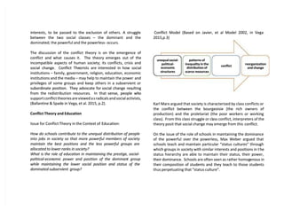 interests, to be passed to the exclusion of others. A struggle
interests, to be passed to the exclusion of others. A struggle
between the two social classes
between the two social classes –
– the dominant and the
the dominant and the
dominated; the powerful and the powerless- occurs.
dominated; the powerful and the powerless- occurs.
The discussion of the conflict theory is on the emergence of
The discussion of the conflict theory is on the emergence of
conflict and
conflict and what causes
what causes it.
it. The theory
The theory emerges out
emerges out of the
of the
incompatible aspects of human society; its conflicts, crisis and
incompatible aspects of human society; its conflicts, crisis and
social change.
social change. Conflict The
Conflict Theorists are
orists are interested in
interested in how social
how social
institutions
institutions –
– family, government, religion, education, economic
family, government, religion, education, economic
institutions and the media
institutions and the media –
– may help to maintain the power
may help to maintain the power and
and
privileges of some groups and keep others in a subservient or
privileges of some groups and keep others in a subservient or
subordinate position.
subordinate position. They advocate for
They advocate for social change res
social change resulting
ulting
from the
from the redistribution resources.
redistribution resources. In that
In that sense, people wh
sense, people who
o
support conflict theories are viewed a
support conflict theories are viewed as radicals and social activists,
s radicals and social activists,
(Ballantine & Spade in Vega, et al. 2015, p.2).
(Ballantine & Spade in Vega, et al. 2015, p.2).
Conflict Theory and Education
Conflict Theory and Education
Issue for Conflict Theory in the Context of
Issue for Conflict Theory in the Context of Education:
Education:
How do schools contribute to the unequal distribution of people
How do schools contribute to the unequal distribution of people
into jobs in society so that more powerful members of society
into jobs in society so that more powerful members of society
maintain the best positions and the less powerful groups are
maintain the best positions and the less powerful groups are
allocated to lower ranks in society?
allocated to lower ranks in society?
What is the role of education in maintaining the prestige, social-
What is the role of education in maintaining the prestige, social-
political-econ
political-economic
omic power
power and
and position
position of
of the
the dominan
dominant
t group
group
while maintaining the lower social position and status of the
while maintaining the lower social position and status of the
dominated-subservient group?
dominated-subservient group?
Conflict Model (Based on Javier, et al Model 2002, in Vega
Conflict Model (Based on Javier, et al Model 2002, in Vega
2015,p.3)
2015,p.3)
Karl Marx argued that society is characterized by class conflicts or
Karl Marx argued that society is characterized by class conflicts or
the conflict between the bourgeoisie (the rich owners of
the conflict between the bourgeoisie (the rich owners of
production) and the proletariat (the poor workers or working
production) and the proletariat (the poor workers or working
class).
class). From this class struggle or cl
From this class struggle or class conflict, interpreters of the
ass conflict, interpreters of the
theory posit that social change may emerge from this
theory posit that social change may emerge from this conflict.
conflict.
On the issue of the role of schools in maintaining the dominance
On the issue of the role of schools in maintaining the dominance
of the powerful over the powerless, Max Weber argued that
of the powerful over the powerless, Max Weber argued that
schools teach and maintain particular “status cultures” through
schools teach and maintain particular “status cultures” through
which groups in society with similar interests and positions in t
which groups in society with similar interests and positions in the
he
status hierarchy are able to maintain their status, their power,
status hierarchy are able to maintain their status, their power,
their dominance.
their dominance. Schools are often seen as rather homog
Schools are often seen as rather homogenous in
enous in
their composition of students and they teach to those students
their composition of students and they teach to those students
thus perpetuating that “status culture”.
thus perpetuating that “status culture”.
unequal social-
unequal social-
political-
political-
economic
economic
structures
structures
patterns of
patterns of
inequality in the
inequality in the
distribution of
distribution of
scarce resources
scarce resources
conflict
conflict
reorganization
reorganization
and change
and change
 