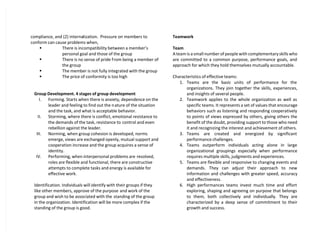 compliance, and (2) internalization. Pressure on members to
conform can cause problems when,
 There is incompatibility between a member’s
personal goal and those of the group
 There is no sense of pride from being a member of
the group
 The member is not fully integrated with the group
 The price of conformity is too high
Group Development. 4 stages of group development
I. Forming. Starts when there is anxiety, dependence on the
leader and feeling to find out the nature of the situation
and the task, and what is acceptable behavior.
II. Storming, where there is conflict, emotional resistance to
the demands of the task, resistance to control and even
rebellion against the leader.
III. Norming, when group cohesion is developed, norms
emerge, views are exchanged openly, mutual support and
cooperation increase and the group acquires a sense of
identity.
IV. Performing, when interpersonal problems are resolved,
roles are flexible and functional, there are constructive
attempts to complete tasks and energy is available for
effective work.
Identification. Individuals will identify with their groups if they
like other members, approve of the purpose and work of the
group and wish to be associated with the standing of the group
in the organization. Identification will be more complex if the
standing of the group is good.
Teamwork
Team
A team is a small number of people with complementary skills who
are committed to a common purpose, performance goals, and
approach for which they hold themselves mutually accountable.
Characteristics of effective teams:
1. Teams are the basic units of performance for the
organizations. They join together the skills, experiences,
and insights of several people.
2. Teamwork applies to the whole organization as well as
specific teams. It represents a set of values that encourage
behaviors such as listening and responding cooperatively
to points of views expressed by others, giving others the
benefit of the doubt, providing support to those who need
it and recognizing the interest and achievement of others.
3. Teams are created and energized by significant
performance challenges.
4. Teams outperform individuals acting alone in large
organizational groupings especially when performance
requires multiple skills, judgments and experiences.
5. Teams are flexible and responsive to changing events and
demands. They can adjust their approach to new
information and challenges with greater speed, accuracy
and effectiveness.
6. High performances teams invest much time and effort
exploring, shaping and agreeing on purpose that belongs
to them, both collectively and individually. They are
characterized by a deep sense of commitment to their
growth and success.
 