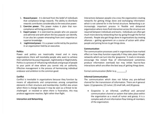 1. Reward power. It is derived from the belief of individuals
that compliance brings rewards. The ability to distribute
rewards contributes considerably to the executive power.
2. Coercive power. This power makes it plain that non-
compliance will bring punishment.
3. Expert power. It is exercised by people who are popular
and admired and with whom the less popular can identify.
It can also be a power emanating from one’s expertise or
superior knowledge.
4. Legitimized power. It is a power conferred by the position
in an organization held by an executive.
Politics
Power and politics are inextricably mixed and in many
organizations there will inevitably people who want to achieve
their satisfaction by acquiring power, legitimately or illegitimately.
Politics is a process of influencing individuals and groups of people
to your point of view where you cannot rely on authority.
Effective management is the process of harmonizing individual
endeavor and ambition to the common good.
Conflict
Conflict is inevitable in organizations because they function by
means of adjustments and compromises among competitive
elements in their structure and membership. Conflict also arises
when there is change because it may be seen as a threat to be
challenged or resisted or when there is frustration, this may
produce aggressive reaction, fight rather than flight.
Interaction and Networking
Interactions between people criss-cross the organization creating
networks for getting things done and exchanging information
which is not catered for in the formal structure. Networking is an
increasingly important process in flexible and delayered
organization where more fluid interaction across the structure are
required between individuals and teams. Individuals can often get
much more done by networking than by going through the formal
channels. People also get things done In organizations by creating
alliances – getting agreement on a course of action with other
people and joining forces to get things done.
Communication
The communication processes used in organizations have marked
effect on how they function especially if they take place though
networks which can turn into the ‘grapevine.’ E-mails in intranets
encourage the instant flow of information(and sometimes
produce information overload) but may inhibit face-to-face
interactions which are often the best way of getting things done.
Formal communication (Refer to p.________)
Informal Communication
The communication which does not follow any pre-defined
channel for the transmission of information. There are 4 general
types: (1) grapevine, (2) rumor, (3) small talk, and (4) gossip.
 Grapevine is an informal, unofficial and personal
communication channel or system that takes place within
the organization as a result of rumor and gossip. It is a
complex web of oral information flow linking all members
of the organization.
 