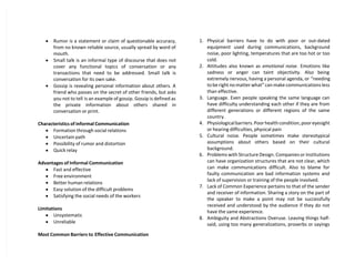  Rumor is a statement or claim of questionable accuracy,
from no known reliable source, usually spread by word of
mouth.
 Small talk is an informal type of discourse that does not
cover any functional topics of conversation or any
transactions that need to be addressed. Small talk is
conversation for its own sake.
 Gossip is revealing personal information about others. A
friend who passes on the secret of other friends, but asks
you not to tell is an example of gossip. Gossip is defined as
the private information about others shared in
conversation or print.
Characteristics of informal Communication
 Formation through social relations
 Uncertain path
 Possibility of rumor and distortion
 Quick relay
Advantages of Informal Communication
 Fast and effective
 Free environment
 Better human relations
 Easy solution of the difficult problems
 Satisfying the social needs of the workers
Limitations
 Unsystematic
 Unreliable
Most Common Barriers to Effective Communication
1. Physical barriers have to do with poor or out-dated
equipment used during communications, background
noise, poor lighting, temperatures that are too hot or too
cold.
2. Attitudes also known as emotional noise. Emotions like
sadness or anger can taint objectivity. Also being
extremely nervous, having a personal agenda, or “needing
to be right no matter what” can make communications less
than effective.
3. Language. Even people speaking the same language can
have difficulty understanding each other if they are from
different generations or different regions of the same
country.
4. Physiological barriers. Poor health condition, poor eyesight
or hearing difficulties, physical pain
5. Cultural noise. People sometimes make stereotypical
assumptions about others based on their cultural
background.
6. Problems with Structure Design. Companies or institutions
can have organization structures that are not clear, which
can make communications difficult. Also to blame for
faulty communication are bad information systems and
lack of supervision or training of the people involved.
7. Lack of Common Experience pertains to that of the sender
and receiver of information. Sharing a story on the part of
the speaker to make a point may not be successfully
received and understood by the audience if they do not
have the same experience.
8. Ambiguity and Abstractions Overuse. Leaving things half-
said, using too many generalizations, proverbs or sayings
 