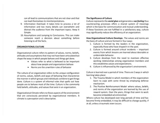 can all lead to communications that are not clear and that
can lead themselves to misinterpretations.
9. Information Overload. It takes time to process a lot of
information and too many details can overwhelm and
distract the audience from the important topics. Keep It
Simple.
10. Assumptions and Jumping to Conclusions. This can make
someone reach a decision about something before
listening to all the facts.
ORGANIZATIONAL CULTURE
Organizational culture refers to pattern of values, norms, beliefs,
attitudes and assumptions that may not have been articulated but
shape the ways in which people behave and things get done.
 Values refer to what is believed to be important
about how people and organizations behave
 Norms are the unwritten rules of behavior
The culture of an organization refers to the unique configuration
of norms, values, beliefs and ways of behaving that characterize
the manner in which groups and individuals combine to get things
done. Culture is a system of informal rules that spells out how
people are to behave most of the time. Culture is the commonly
held beliefs, attitudes, and values that exist in an organization.
Organizational Climate refers to those aspects of the environment
that are consciously perceived by organizational members. A
climate is a perception and is descriptive.
The Significance of Culture
Culture represents the social glue and generates a we feeling thus
counteracting processes offers a shared system of meanings
which is the basis for communication and mutual understanding.
If these functions are not fulfilled in a satisfactory way, culture
may significantly reduce the efficiency of an organization.
How Organizational Culture Develops. The values and norms are
the basis of culture and are formed in four ways:
1. Culture is formed by the leaders in the organization,
especially those who have shaped it in the past.
2. Culture is formed around critical incidents – important
events from which lessons are learned about desirable or
undesirable behavior.
3. Culture develops from the need to maintain effective
working relationships among organization members and
this establishes values and expectations.
4. Culture is influenced by the organization’s environment.
Culture is learned over a period of time. There are 2 ways in which
learning takes place:
1. The Trauma Model in which members of the organization
learn to cope with some threat by employing defense
mechanism.
2. The Positive Reinforcement Model where values, beliefs,
and norms of the organization are learned by the use of
reward system. Over the years, things that seem to work
become embedded ad entrenched.
Where culture has developed over long periods of time and has
become firmly embedded, it may be difficult to change quickly, if
at all, unless a traumatic even occurs.
 
