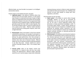effective leader, you must be able to use power in an intelligent
and sensitive manner.
Position power can be divided into three sub-types:
1. Legitimate power is the ability to influence others that
directly stems from the leader’ position. It is the easiest
type of power to understand and accept. People at higher
levels in an organization have more power than the people
below them. However, the culture of an organization helps
decide the limits to anybody’s power. Although employees
generally accept their boss’ right to make requests, they
do not like to be given orders in a way that implies they are
not as good as the leader. Effective leaders therefore
exercise authority by making polite requests, rather than
arrogant demands.
2. Reward power refers to the leader’s control over rewards
valued by the subordinates. For example, if a principal or a
department head can directly reward teachers with cash
bonuses for good performance, then that principal or
department head has the power to exert control over the
teachers who value cash or financial rewards. Effective
leaders do not use rewards as bribes for getting employees
to do what they want. Instead, rewards are used to
reinforce desirable behavior after it has already taken
place.
3. Coercive power refers to the leader’s control over
punishments. It is based on fear and thus may create
anxiety and defensiveness. Effective leaders generally
avoid the use of coercive power except when absolutely
necessary because coercion is likely to create resentment
and undermine their personal power. Yet, if skillfully used,
coercion can get some people to comply with rules,
regulations, and orders.
Personal power has two sub-types
1. Expert power is the ability to control others through
knowledge relevant to the job as perceived by
subordinates. You can also exercise expert power when
you do not have a formal leadership position (but
perceived as having specialized knowledge or skill). To
accumulate expert power, a leader should cultivate an
image of experience and competence. Credibility must be
preserved by avoiding careless statements and rash
decisions. It is also important to remain cool. A leader who
appears confused, vacillates, or obviously panicked will
quickly lose expert power.
2. Referentpower is the ability to control based on loyalty to
the leader and subordinates’ desire to please that person.
The charisma (personal charm and magnetism) of the
person is the basis of referent power. Some of the loyalty
to the leader is based on identification with the leader’s
personality traits and personal characteristics and
charisma, and therefore referent power, are both based on
the subjective perception of the leader’s traits and
characteristics. Although both position and personal
power are important, effective leaders rely heavily on
personal power to get work done.
 