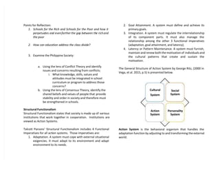 Points for Reflection:
1. Schools for the Rich and Schools for the Poor and how it
perpetuates and evenfarther the gap between the richand
the poor
2. How can education address the class divide?
3. Examine the Philippine Society:
a. Using the lens of Conflict Theory and identify
issues and concerns resulting from conflicts;
i. What knowledge, skills, values and
attitudes must be integrated in school
curriculum or program to address those
concerns?
b. Using the lens of Consensus Theory, identify the
shared beliefs and values of people that provide
stability and order in society and therefore must
be strengthened in schools.
Structural Functionalism
Structural Functionalism states that society is made up of various
institutions that work together in cooperation. Institutions are
viewed as Action Systems.
Talcott Parsons’ Structural Functionalism includes 4 Functional
Imperatives for all action systems. Those imperatives are:
1. Adaptation. A system must cope with external situational
exigencies. It must adapt to its environment and adapt
environment to its needs.
2. Goal Attainment. A system must define and achieve its
primary goals.
3. Integration. A system must regulate the interrelationship
of its component parts. It must also manage the
relationship among the other 3 functional imperatives
(adaptation, goal attainment, and latency).
4. Latency or Pattern Maintenance. A system must furnish,
maintain and renew both the motivation of individuals and
the cultural patterns that create and sustain the
motivation.
The General Structure of Action System by George Ritz, (2000 in
Vega, et al. 2015, p.5) is presented below.
Action System is the behavioral organism that handles the
adaptation function by adjusting to and transforming the external
world.
Cultural
System
Social
System
Action
System
Personality
System
 