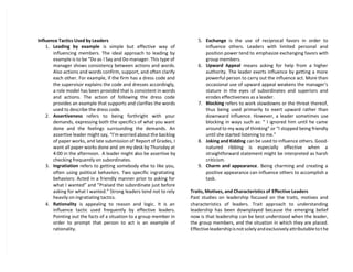 Influence Tactics Used by Leaders
1. Leading by example is simple but effective way of
influencing members. The ideal approach to leading by
example is to be “Do as I Say and Do manager. This type of
manager shows consistency between actions and words.
Also actions and words confirm, support, and often clarify
each other. For example, if the firm has a dress code and
the supervisor explains the code and dresses accordingly,
a role model has been provided that is consistent in words
and actions. The action of following the dress code
provides an example that supports and clarifies the words
used to describe the dress code.
2. Assertiveness refers to being forthright with your
demands, expressing both the specifics of what you want
done and the feelings surrounding the demands. An
assertive leader might say, “I’m worried about the backlog
of paper works, and late submission of Report of Grades, I
want all paper works done and on my desk by Thursday at
4:00 in the afternoon. A leader might also be assertive by
checking frequently on subordinates.
3. Ingratiation refers to getting somebody else to like you,
often using political behaviors. Two specific ingratiating
behaviors: Acted in a friendly manner prior to asking for
what I wanted” and ”Praised the subordinate just before
asking for what I wanted.” Strong leaders tend not to rely
heavily on ingratiating tactics.
4. Rationality is appealing to reason and logic. It is an
influence tactic used frequently by effective leaders.
Pointing out the facts of a situation to a group member in
order to prompt that person to act is an example of
rationality.
5. Exchange is the use of reciprocal favors in order to
influence others. Leaders with limited personal and
position power tend to emphasize exchanging favors with
group members.
6. Upward Appeal means asking for help from a higher
authority. The leader exerts influence by getting a more
powerful person to carry out the influence act. More than
occasional use of upward appeal weakens the manager’s
stature in the eyes of subordinates and superiors and
erodes effectiveness as a leader.
7. Blocking refers to work slowdowns or the threat thereof,
thus being used primarily to exert upward rather than
downward influence. However, a leader sometimes use
blocking in ways such as: “ I ignored him until he came
around to my way of thinking” or “I stopped being friendly
until she started listening to me.”
8. Joking and Kidding can be used to influence others. Good-
natured ribbing is especially effective when a
straightforward statement might be interpreted as harsh
criticism.
9. Charm and appearance. Being charming and creating a
positive appearance can influence others to accomplish a
task.
Traits, Motives, and Characteristics of Effective Leaders
Past studies on leadership focused on the traits, motives and
characteristics of leaders. Trait approach to understanding
leadership has been downplayed because the emerging belief
now is that leadership can be best understood when the leader,
the group members, and the situation in which they are placed.
Effective leadership is not solely and exclusively attributable to the
 