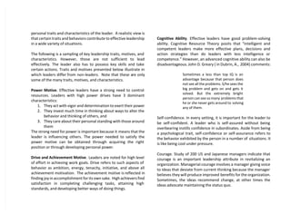 personal traits and characteristics of the leader. A realistic view is
that certain traits and behaviors contribute to effective leadership
in a wide variety of situations.
The following is a sampling of key leadership traits, motives, and
characteristics. However, those are not sufficient to lead
effectively. The leader also has to possess key skills and take
certain actions. Traits and motives presented below illustrate in
which leaders differ from non-leaders. Note that these are only
some of the many traits, motives, and characteristics.
Power Motive. Effective leaders have a strong need to control
resources. Leaders with high power drives have 3 dominant
characteristics:
1. They act with vigor and determination to exert their power
2. They invest much time in thinking about ways to alter the
behavior and thinking of others, and
3. They care about their personal standing with those around
them
The strong need for power is important because it means that the
leader is influencing others. The power needed to satisfy the
power motive can be obtained through acquiring the right
position or through developing personal power.
Drive and Achievement Motive. Leaders are noted for high level
of effort in achieving work goals. Drive refers to such aspects of
behavior as ambition, energy, tenacity, initiative, and above all
achievement motivation. The achievement motive is reflected in
finding joy in accomplishment for its own sake. High achievers find
satisfaction in completing challenging tasks, attaining high
standards, and developing better ways of doing things.
Cognitive Ability. Effective leaders have good problem-solving
ability. Cognitive Resource Theory posits that “intelligent and
competent leaders make more effective plans, decisions and
action strategies than do leaders with less intelligence or
competence.” However, an advanced cognitive ability can also be
disadvantageous. John D. Greary ( in Dubrin, A., 2004) comments:
Sometimes a less than top IQ is an
advantage because that person does
not see all the problems. S/he sees the
big problem and gets on and gets it
solved. But the extremely bright
person can see so many problems that
he or she never gets around to solving
any of them.
Self-confidence. In every setting, it is important for the leader to
be self-confident. A leader who is self-assured without being
overbearing instills confidence in subordinates. Aside from being
a psychological trait, self-confidence or self-assurance refers to
the behavior exhibited by the person in a number of situations. It
is like being cool under pressure.
Courage. Study of 200 US and Japanese managers indicate that
courage is an important leadership attribute in revitalizing an
organization. Managerial courage involves a manager giving voice
to ideas that deviate from current thinking because the manager
believes they will produce improved benefits for the organization.
Sometimes, the ideas recommend change, at other times the
ideas advocate maintaining the status quo.
 