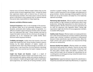 Internal Locus of Control. Effective leaders believe they are the
primary causes of events happening to them. A study has shown
that supervisory leaders with an internal locus of control are
favored by group members. Part of the reason is that an internal
person is perceived as more powerful than an external because
that person takes responsibility for things happening.
Behaviors and Skills of Effective Leaders
Technical Competence refers to the knowledge of the business.
An effective leader has to be technically competent in some
discipline, particularly when leading a group of specialists. It is
difficult to establish rapport with group members when the leader
does not understand their work. Group members also have to
respect the leader’s technical skill. At a minimum, the manager of
specialists has to be snowproof (not readily bluffed about
technical matters by group members).
Credibility and Integrity. Studies show that honesty is the most
sought after leadership traits. Group members however measure
honesty by the deeds (behavior) of leaders. Leaders are
considered honest when they follow through on promises. In a
related study, it was found that of all the behaviors describing
leadership the most essential was the leader’s display of trust of
others.
Insight into People and Situation . Insight is a depth of
understanding that requires intuition and common sense. It is a
skill associated with cognitive ability and could be classified as a
trait or behavior. A leader with good insight is able to make better
work assignments, do a better job of training members, and be
sensitive to people’s feelings. The reason is that such a leader
makes a careful assessment of the strengths and weaknesses of
group members. Another advantage of being insightful is that the
leader can size up the situation and adapt his or her leadership
approach accordingly.
Maintaining High Standards. Effective leaders consistently hold
group members to high standards of performance which raises
productivity. Setting high expectations for others becomes self-
fulfilling prophecy. Workers tend to live up to the expectations set
for them by supervisors (the Pygmalion Effect). Setting high
expectations might take the form of encouraging team members
to establish difficult goals.
Stability Under Pressure. Effective leaders are steady performers
even under heavy workloads and uncertain conditions. Remaining
steady under uncertain conditions contributes to effectiveness
because it helps subordinates cope with the situation. When the
leader remains calm, group members are reassured that things
will work out satisfactorily.
Recovery Quickly from Setbacks. Effective leaders are resilient,
they bounce back quickly from setbacks. They do not even think
about failure and they don’t even use the word. Instead, they use
the word, glitch, mistake, bugle, and setback. In practice, this
means that the leader sets an example for subordinates by not
crumbling when something goes wrong. Instead the leader tries to
conduct business as usual.
Supportiveness. Supportive behavior towards the subordinates is
frequently associated with leadership effectiveness. A supportive
 
