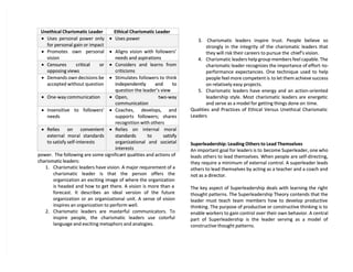 power.
power. The following are some significa
The following are some significant qualities and actions of
nt qualities and actions of
charismatic leaders:
charismatic leaders:
1.
1. Charismatic leaders have vision. A major requirement of a
Charismatic leaders have vision. A major requirement of a
charismatic leader is that the person offers the
charismatic leader is that the person offers the
organization an exciting image of where the organization
organization an exciting image of where the organization
is headed and how to get there. A vision is more than a
is headed and how to get there. A vision is more than a
forecast. It describes an ideal version of the future
forecast. It describes an ideal version of the future
organization or an organizational unit. A sense of vision
organization or an organizational unit. A sense of vision
inspires an organization to perform well.
inspires an organization to perform well.
2.
2. Charismatic leaders are masterful communicators. To
Charismatic leaders are masterful communicators. To
inspire people, the charismatic leaders use colorful
inspire people, the charismatic leaders use colorful
language and exciting metaphors and analogies.
language and exciting metaphors and analogies.
3.
3. Charismatic leaders inspire trust. People believe so
Charismatic leaders inspire trust. People believe so
strongly in the integrity of the charismatic leaders that
strongly in the integrity of the charismatic leaders that
they will risk their careers to pursue the
they will risk their careers to pursue the chief’s vision.
chief’s vision.
4.
4. Charismatic leaders help group members feel capable. The
Charismatic leaders help group members feel capable. The
charismatic leader recognizes the importance of effort
charismatic leader recognizes the importance of effort-to-
-to-
performance expectancies. One technique used to help
performance expectancies. One technique used to help
people feel more competent is
people feel more competent is to let them achieve success
to let them achieve success
on relatively easy projects.
on relatively easy projects.
5.
5. Charismatic leaders have energy and an action-oriented
Charismatic leaders have energy and an action-oriented
leadership style. Most charismatic leaders are energetic
leadership style. Most charismatic leaders are energetic
and serve as a model for getting things done on
and serve as a model for getting things done on time.
time.
Qualities and Practices of Ethical Versus Unethical Charismatic
Qualities and Practices of Ethical Versus Unethical Charismatic
Leaders
Leaders
Superleadership: Leading Others to Lead Themselves
Superleadership: Leading Others to Lead Themselves
An important goal for leaders is to
An important goal for leaders is to become Superleader, one who
become Superleader, one who
leads others to lead themselves. When people are self-directing,
leads others to lead themselves. When people are self-directing,
they require a minimum of external control. A superleader leads
they require a minimum of external control. A superleader leads
others to lead themselves by acting as a teacher and a coach and
others to lead themselves by acting as a teacher and a coach and
not as a director.
not as a director.
The key aspect of Superleadership deals with learning the right
The key aspect of Superleadership deals with learning the right
thought patterns. The Superleadership Theory contends that the
thought patterns. The Superleadership Theory contends that the
leader must teach team members how to develop productive
leader must teach team members how to develop productive
thinking. The purpose of productive or constructive thinking is to
thinking. The purpose of productive or constructive thinking is to
enable workers to gain control over their own behavior. A central
enable workers to gain control over their own behavior. A central
part of Superleadership is the leader serving as a model of
part of Superleadership is the leader serving as a model of
constructive thought patterns.
constructive thought patterns.
Unethical
Unethical Charismatic
Charismatic Leader
Leader Ethical
Ethical Charismatic
Charismatic Leader
Leader

 Uses personal power only
Uses personal power only
for personal gain or impact
for personal gain or impact

 Uses power
Uses power

 Promotes own personal
Promotes own personal
vision
vision

 Aligns vision with followers’
Aligns vision with followers’
needs and aspirations
needs and aspirations

 Censures critical or
Censures critical or
opposing views
opposing views

 Considers and learns from
Considers and learns from
criticisms
criticisms

 Demands own decisions be
Demands own decisions be
accepted without question
accepted without question

 Stimulates followers to think
Stimulates followers to think
independently and to
independently and to
question th
question the leader’s view
e leader’s view

 One-way communication
One-way communication 
 Open, two-way
Open, two-way
communication
communication

 Insensitive to followers’
Insensitive to followers’
needs
needs

 Coaches, develops, and
Coaches, develops, and
supports followers; shares
supports followers; shares
recognition with others
recognition with others

 Relies on convenient
Relies on convenient
external moral standards
external moral standards
to satisfy self-interests
to satisfy self-interests

 Relies on internal moral
Relies on internal moral
standards to satisfy
standards to satisfy
organizational and societal
organizational and societal
interests
interests
 