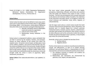 French, W. &
French, W. & Bell, Jr., C
Bell, Jr., C.H.
.H. (1995). Organi
(1995). Organization Development,
zation Development,
Behavioral Science Interventions for Organization
Behavioral Science Interventions for Organization
Development, 5
Development, 5th
th
ed. N.J.: Prentice Hall, Inc.
ed. N.J.: Prentice Hall, Inc.
School Culture
School Culture
School culture has been and can be defined in many ways and in
School culture has been and can be defined in many ways and in
some cases it is described as school climate, ethos or
some cases it is described as school climate, ethos or saga, (Seifert
saga, (Seifert
& Vornberg, 2002).
& Vornberg, 2002). In this discussion, school c
In this discussion, school culture is defined as
ulture is defined as
that which refers to the interaction among the following factors:
that which refers to the interaction among the following factors:
1.
1. Attitudes and beliefs held by stakeholders
Attitudes and beliefs held by stakeholders
inside and outside the organization
inside and outside the organization
2.
2. Cultural norms of the school
Cultural norms of the school
3.
3. Relationships among individuals in the
Relationships among individuals in the
school
school
School culture is composed of traditions, values, and beliefs that
School culture is composed of traditions, values, and beliefs that
are held in common by the students, teachers, and principals.
are held in common by the students, teachers, and principals.
Schools are direct reflection of the society from which the
Schools are direct reflection of the society from which the
students come.
students come. As teachers and principals, are f
As teachers and principals, are fully aware, many
ully aware, many
of the conflicts, problems, and concerns that find their way into
of the conflicts, problems, and concerns that find their way into
the schools are deeply rooted in the community. Students bring to
the schools are deeply rooted in the community. Students bring to
school the conflicts that are occurring where they reside, whether
school the conflicts that are occurring where they reside, whether
that be with parents, siblings, or another student. Many times,
that be with parents, siblings, or another student. Many times,
these conflicts are manifested outside the school doors on
these conflicts are manifested outside the school doors only to be
ly to be
brought inside the school in terms of arguments, fights,
brought inside the school in terms of arguments, fights,
harassment, and violence.
harassment, and violence.
School Culture
School Culture (from www.educationreform, Last Updated, 11-
(from www.educationreform, Last Updated, 11-
25-13)
25-13)
The term school culture generally refers to the beliefs,
The term school culture generally refers to the beliefs,
perceptions, relationships, attitudes, and written and unwritten
perceptions, relationships, attitudes, and written and unwritten
rules that shape and influence every aspect of how a school
rules that shape and influence every aspect of how a school
functions.
functions. The term also encompasses more conc
The term also encompasses more concrete issues such
rete issues such
as the physical and emotional safety of students, the orderliness
as the physical and emotional safety of students, the orderliness
of the classrooms and public spaces, or he degree to which the
of the classrooms and public spaces, or he degree to which the
school embraces and celebrates, racial, ethnic, linguistic, or
school embraces and celebrates, racial, ethnic, linguistic, or
cultural diversity.
cultural diversity.
Like the larger social culture, a school culture results from both
Like the larger social culture, a school culture results from both
conscious and unconscious perspectives, values, interactions, and
conscious and unconscious perspectives, values, interactions, and
practices and it is heavily shaped by a school’s particular
practices and it is heavily shaped by a school’s particular
institutional history. Students, parents, teachers, administrators,
institutional history. Students, parents, teachers, administrators,
and other staff members all contribute to
and other staff members all contribute to their school’s culture as
their school’s culture as
do other influences such as the community in which the school is
do other influences such as the community in which the school is
located, the policies that govern how it operates, or
located, the policies that govern how it operates, or the principles
the principles
upon which the school was founded.
upon which the school was founded.
Generally, school culture is divided into two basic forms:
Generally, school culture is divided into two basic forms:
1.
1. Positive cultures
Positive cultures
2.
2. Negative cultures
Negative cultures
Positive school cultures are conducive
Positive school cultures are conducive to professional satisfaction,
to professional satisfaction,
morale, and effectiveness, as well as to student learning,
morale, and effectiveness, as well as to student learning,
fulfillment, and well-being. Below is a representative list of the
fulfillment, and well-being. Below is a representative list of the
characteristics commonly associated with positive school culture:
characteristics commonly associated with positive school culture:
1.
1. The individual successes of teachers and students are
The individual successes of teachers and students are
recognized and celebrated;
recognized and celebrated;
2.
2. Relationships and interactions are characterized by
Relationships and interactions are characterized by
openness, trust, respect, and appreciation;
openness, trust, respect, and appreciation;
 
