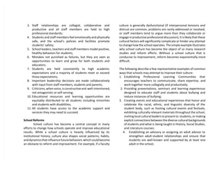 3. Staff relationships are collegial, collaborative and
productive and all staff members are held to high
professional standards;
4. Students and staff members feel emotionally and physically
safe, and the school’s policies and facilities promote
students’ safety;
5. School leaders, teachers and staff members model positive,
healthy behaviors for students;
6. Mistakes not punished as failures, but they are seen as
opportunities to learn and grow for both students and
educators;
7. Students are held consistently to high academic
expectations and a majority of students meet or exceed
those expectations;
8. Important leadership decisions are made collaboratively
with input from staff members, students and parents;
9. Criticisms, when voice, is constructive and well-intentioned,
not antagonistic or self-serving;
10. Educational resources and learning opportunities are
equitably distributed to all students including minorities
and students with disabilities;
11. All students have access to the academic support and
services they may need to succeed.
School Reforms
School culture has become a central concept in many
efforts to change how schools operate and improve educational
results. While a school culture is heavily influenced by its
institutional history, culture also shapes social patterns, habits,
and dynamics that influence future behaviors which could become
an obstacle to reform and improvement. For example, if a faculty
culture is generally dysfunctional (if interpersonal tensions and
distrust are common, problems are rarely addressed or resolved,
or staff members tend to argue more than they collaborate or
engage in productive professional discussion), it is likely that these
cultural factors will significantly complicate or hinder any attempt
to change how the school operates. The simple example illustrates
why school culture has become the object of so many research
studies and reform efforts. Without a school culture that is
conducive to improvement, reform becomes exponentially more
difficult.
The following describe a few representative examples of common
ways that schools may attempt to improve their culture:
1. Establishing Professional Learning Communities that
encourages teachers to communicate, share expertise, and
work together more collegially and productively;
2. Providing presentations, seminars and learning experiences
designed to educate staff and students about bullying and
reduce instances of bullying;
3. Creating events and educational experiences that honor and
celebrate the racial, ethnic, and linguistic diversity of the
student body, such as hosting cultural events and festivals,
exhibiting culturally relevant materials throughout the school,
inviting local cultural leaders to present to students, or making
explicit connections between the diverse cultural backgrounds
of students and what is being taught in History, Social Studies,
and Literature courses;
4. Establishing an advisory or assigning an adult advisor to
strengthen adult-student relationships and ensure that
students are well-known and supported by at least one
adult in the school;
 