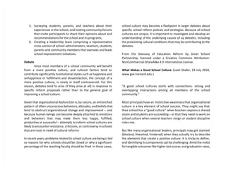 5. Surveying students, parents, and teachers about their
experiences in the school, and hosting community forums
that invite participants to share their opinions about and
recommendations for the school and its programs;
6. Creating a leadership team comprising a representative
cross-section of school administrators, teachers, students,
parents and community members that oversees and leads
school improvement initiatives.
Debate
Since most members of a school community will benefit
from a more positive culture, and cultural factors tend to
contribute significantly to emotional states such as happiness and
unhappiness or fulfillment and dissatisfaction, the concept of a
more positive culture, is rarely in itself controversial. For this
reason, debates tend to arise (if they arise at all) in response to
specific reform proposals rather than to the general goal of
improving a school culture.
Given that organizational dysfunction is, by nature, an entrenched
pattern of often unconscious behaviors, attitudes, and beliefs that
tend to obstruct organizational change and improvement – and
because human beings can become deeply attached to emotions
and behaviors that may make them less happy, fulfilled,
productive or successful – attempts to reform school cultures are
likely to encounter resistance, criticisms, or controversy in schools
that are most in need of cultural reforms.
In recent years, problems related to school culture are being cited
as reasons for why schools should be closed or why a significant
percentage of the teaching faculty should be fired. In these cases,
school culture may become a flashpoint in larger debates about
specific school-reform policies and strategies. Because all school
cultures are unique, it is important to investigate and develop an
understanding of the underlying causes of ay debates, including
the preexisting cultural conditions that may be contributing to the
debates.
From the Glossary of Education Reform by Great School
Partnership, licensed under a Creative Commons Attribution-
NonCommercial-ShareAlike 4.0 International License.
What Makes a Good School Culture (Leah Shafer, 23 July 2018,
www.gse.harvard.edu.)
“A good school cultures starts with connections- strong and
overlapping interactions among all members of the school
community.”
Most principals have an instinctive awareness that organizational
culture is a key element of school success. They might say that
their school has a “good culture” when teachers express a shared
vision and students are succeeding – or that they need to work on
school culture when several teachers resign or student discipline
rates rise.
But like many organizational leaders, principals may get stymied
(blocked, thwarted, hindered) when they actually try to describe
the elements that create a positive culture. It is tricky to define,
and identifying its components can be challenging. Amid the midst
for tangible outcomes like higher test scores and graduation rates,
 