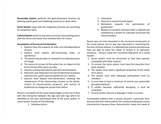 Personality System performs the goal-attainment function by
defining system goals and mobilizing resources to attain them.
Social System copes with the integration function by controlling
its component parts.
Cultural System performs the latency function by providing actors
with the norms and values that motivate them for action.
Assumptions of Structural Functionalism
1. Systems have the property of order and interdependence
of parts.
2. Systems tend toward self-maintaining order, or
equilibrium.
3. The system may be static or involved in an ordered process
of change.
4. The nature of one part of the system has an impact on the
form that the other parts can take.
5. Systems maintain boundaries with their environments.
6. Allocation and integration are two fundamental processes
necessary for a given state of equilibrium of a system.
7. Systems tend toward self-maintenance involving the
maintenance of the relationships of parts to the whole,
control of environmental variations, and control of
tendencies to change the system from within.
Parson’s conception of the social system begins at the micro-level
with the interaction between the ego and alter ego which he
identified as the most elementary form of the social system. A
social system consists of the following:
1. Individual actors
2. Interaction
3. Physical or environmental aspect
4. Motivation towards the optimization of
gratification
5. Relation to situation and each other is defined and
mediated by a system of culturally-structured and
shared symbols.
Parson was not only interested in the structural components of
the social system, but he was also interested in examining the
function of social systems. It is believed that systems exist because
they are able to meet the needs of society in its particular
situations. Parsons listed the Functional Requisites of a Social
System:
1. Social system must be structured so that they operate
compatibly with other systems.
2. To survive, the social system must have the requisites from
other systems.
3. The system must meet a significant proportion of the needs
of its actors.
4. The system must elicit adequate participation from its
members.
5. It must have at least a minimum of control over potentially
disruptive behavior.
6. If conflict becomes sufficiently disruptive, it must be
controlled.
7. A social system requires a language in order to survive.
Functionalist explains that a society assumes a particular form
because that form works well for the society and develops certain
characteristics because those characteristics meets the needs of
 