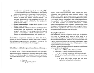 have the same opportunity to graduate from college.” Or
“It is not just for teachers not to teach well for they deprive
students the opportunity to learn and improve their lives.”
3. Norms or how members believe they should act and
behave, or what they think is expected of them. For
example, “We should talk often and early to parents of our
students about what it will take for their children to
graduate from college.”
4. Patterns and behaviors or the way people actually act and
behave in your school.
5. Tangible evidence, or the physical, visual, auditory or other
sensory signs that demonstrate the behaviors of the
people in your school. For example, prominentlydisplayed
posters showcasing the school’s enrollment or a full
parking lot an hour before school or class sessions start.
Each of these components influences and drives the others,
forming a circle of reinforcing beliefs and actions. Bridwell-
Mitchell says, strong connections among every member of the
school community reinforce the circle at every point.
School Culture and the Changing Nature of School and Society
In order to create a school culture that is conducive to student
learning, instruction, and discipline, principals (and teachers) need
to have an understanding of the social and economic context of
where the school is located. Some issues surrounding the context
are:
 Poverty
 Changing family patterns
 School safety
Poverty. Most schools (particularly, public schools here in the
Philippines) have children that live in economic poverty. Most
children in the public school systems come from economically
disadvantaged families. Reeves (1998 in Seifert & Vornberg, 2002,
p.87) claimed that the more poverty-level students a school has,
the more likely a child is to fail because poverty level appears to
be the best predictor of student achievement. Teacher
expectations for students living in poverty may play a role in how
the student feels about his/her academic well-being. It is inherent
that students, regardless of their financial circumstances, expect
the highest quality instruction from all teachers.
Changing Family Patterns
One of the most dramatic changes in society that has impacted
the school is changing family patterns. What used to be
considered as the atypical family, a single parent family has over
the years become the norm in the US. The traditional family with
a father, mother, and children has continued to decline and single-
mother families continue to rise. (In the Philippines, the trend of
single-parent family is increasing.)
According to the 1998 Survey conducted by the US Census Bureau
(in Seinfert & Vornberg, 2002):
 There were 2.1 Million father-child households
 There were 9.8 Million mother-child households
o 42.2% of those women had never been married
 25% of married couples with children were 18 years of age
or under
o A factor that affects school and has direct
implication to the schooling of children
 