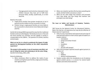 o Teenage parents tend to be less interested in their
children because they have yet to fulfill their
personal needs, socially, academically, or in their
work life.
Based on the study:
 Single-parent families have greater tendencies to live in
poverty and the children are less successful in school;
 Children living in single-parent families are more likely to
be unsuccessful in school and are more likely to be living in
poverty;
Seinfert & Vornberg (2002) expressed the view that the traditional
families continue to disintegrate. The family structureis in flux and
the future families are uncertain, but the tragedy in society is
compounded on the children. The question for schools, teachers
and principals:
What can we do as a school to ameliorate the impact of single
parents (or disintegrated families) on the child’s educational
experience?
The answer to this question is one of conscience and effort, not
one of citing the cause and continuing to do the same things,
(Seinfert & Vornberg, 2002, p.89).
Points for Reflection:
1. What constitutes effort to address the needs of your
students coming from poor families, single-parent families,
teen-aged parents?
2. When can a teacher say that s/he has done everything she
could, and that his/her conscience is clear?
3. What are the same things that teachers and principals
must stop doing; and new things that teachers and
principals must start doing?
The Issue on Safety and Security of Students, Teachers,
Administrators
!997 Survey by the National Center for Educational Statistics.
(Note: this may be a US experience but may also be reflective of
Filipino learners’ experience)
 47% of survey-respondents had experienced some type of
child-directed violence in their school; types of student-on-
student violence:
o Intimidation
o Verbal and written threats
o Theft
o Vandalism
o Fights
o Assaults with weapon
 10% of the principals reported assaults against persons in
the form of:
o Rape
o Robbery
o Attacks involving weapons
 Student suicide, while not considered an act of violence
against another person, is a concern for mental health
workers and need school attention.
 