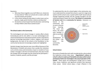 Questions:
1. Why have these tragedies occurred? What can schools do
to stop violence? What can schools do to create a safe and
secured schools and society?
2. Is the school setting the best place to solve issues such as
poverty, single-parent families, violence and diversity?
3. Do teachers and principals have the education and training
to help children solve those societal issues?
The School Leader in the Community
The technological and cultural changes in society affect schools
tremendously and its role within it. As more technological and
industrial development materialized and the society’s populations
become increasingly diversified in ethnic, religious, and cultural
backgrounds, the work of the school as the foundation to the
community has become increasingly complex and highlighted.
Societal changes have become even more difficult because of the
liberalization of beliefs and actions from outside the institution
such as family values and tremendous impact on students of mass
media’s messages in the form of entertainment, they also include
the changes that are brought into the school by the participants –
teachers, students, parents, and the principal.
To understand the role of a school leader in the community, one
must understand the concept that school is a part of a large social
system and the school is also a system within itself. Social-Cultural
changes happening outside and the changes brought-in by the
school participants impact the school. The school is a community
of learners and it is a community for learners . Everyone is a
learner in the
community and
no one is immune
from learning.
The more one
learns, the more
each member is
able to contribute
to the
development of
the school – the
better the
community
becomes.
School Culture
Discussion of leadership starts with considering the culture where
the leadership activity takes place. Organization’s culture or
school’sculture is made up of the beliefs and values which school
participants hold to be meaningful in the actual operation of the
system. These values are manifested in things such as rituals,
roles, mores, traditions, and significant artifacts that represent
these values. School culture plays a major influence in the
School leader,
teachers,
students, parents
community
largersociety
 