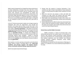 While model of leadership has changed from being authoritarian
to being collaborative, principals must also step into a more
directive role when the situation calls for immediate action and
ensure that measures are accomplished to protect the
educational participants and the overall mission of the school. The
charismatic leader generally appears at times of stress and the
state of mind of followers is a powerful ingredient in explaining.
The risk of a school following the charismatic leader is to depend
on one individual to have all of the ideas and to deal with all
threats.
In the 21st
Century-environment, leaders are no longer viewed as
individuals who think the organization’s way through the
problems and assign tasks to those on the front lines in the
classrooms. Senge, (in Seifert & Vornberg, 2002, p.21) refers to the
new model as learning organizations – that which incorporates
integrating thinking and acting at all levels. This requires not only
adaptivelearning in schools to cope with new challenges, but also
focus on generative learning, or creating new strategies for
unknown contingencies and ensuring that processes exist that
continually improve those strategies. Leaders in learning
organizations influence their colleagues to focus not on events
that occurred (reactive), but to the systemic structure of what is
occurring (generative).
Real question to ask by learning communities and educational
leaders: (Barth, in Seifert * Vornberg, 2002, p. 22). Under what
conditions, will principal, teachers, and students become
serious, committed, sustained, lifelong, cooperative learners?
Barth’s Assumption about School Change:
1. Schools have the capacity to improve themselves, if the
conditions are right. A major responsibility of those outside the
school is to help provide and support these conditions for those
inside.
2. When the need the and purpose is there and when the
conditions are right, adults and students alike learn while
energizing and contributing to the learning of each other.
3. What needs to be improved about schools is their culture, the
quality of interpersonal relationships, and the nature and quality
of learning experiences.
4. School improvement is an effort to determine and provide, from
actions inside and outside the school, conditions under which
the adults and youngsters who inhabit school will promote and
sustain learning among participants.
School Culture and the Hidden Curriculum
Hidden curriculum is a type of curriculum that is not
deliberately planned but has a great impact on the behavior of
learners. Peer influence, school environment, media, parental
pressure or total absence of it, societal changes, cultural practices
that students experience, see, and interpret may influence
students’ behavior, academic motivation, values, beliefs,
attitudes, and many others.
The following is an excerpt from the dissertation of Maningas, G.
(2016). It is a reflection on an issue echoed by the participants in
his study.
 