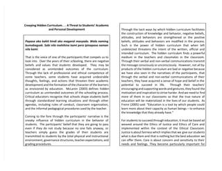 Creeping Hidden Curriculum. . . A Threat to Students’ Academic
and Personal Development
Papasa ako kahit hindi ako magaral masyado. Wala naming
bumabagsak. Sabi nila mahihina kami pero ipinapasa naman
nila kami.
That is the voice of one of the participants that compels us to
look into. Over the years of their schooling, there are negative
beliefs and values that students developed. They may be
considered as unintended outcomes of the curriculum.
Through the lack of professional and ethical competence of
some teachers, some students have acquired undesirable
thoughts, feelings, and actions that threaten their academic
development and the formation of the character of the learners
as envisioned by education. McLaren (2003) defines hidden
curriculum as unintended outcomes of the schooling process.
Critical educators recognize that schools shape students both
through standardized learning situations and through other
agendas, including rules of conduct, classroom organization,
and the informal pedagogical procedures used by the teacher.
Coming to the fore through the participants’ narrative is the
sneaky influence of hidden curriculum in the behavior of
students. The participants’ belief that they are going to pass
even if they do not study because no one fails anyway, or
teachers simply guess the grades of their students are
transmitted to students by the total physical and instructional
environment, governance structures, teacher expectations, and
grading procedures.
Through the tacit ways by which hidden curriculum facilitates
the construction of knowledge and behavior, negative beliefs,
attitudes, and behaviors are strengthened or the positive
beliefs, attitudes and behaviors are modified in the process.
Such is the power of hidden curriculum that when left
undetected threatens the intent of the written, official and
intended curriculum. The hidden curriculum finds a powerful
medium in the teachers and classmates in the classroom.
Through their verbal and non-verbal communications transmit
the message consciously orunconsciously. However, not all by-
products of the hidden curriculum are bad or negative because
we have also seen in the narratives of the participants, that
through the verbal and non-verbal communications of their
teachers, they have acquired a sense of hope and belief in the
potential to succeed in life. Through their teachers’
encouraging and supporting words and gestures, they found the
motivation and inspiration to strive harder. And we need to find
more of them in our classrooms so that the true nature of
education will be materialized in the lives of our students. As
Freire (2005) said: “Education is a tool by which people could
learn more about their capacity as human beings – to enhance
the knowledge that they already have.”
For students to succeed through education, it must be based ad
weaved around the Ethics of Justice and Ethics of Care and
implemented within the context of the Ethical Classroom.
Justice is about fairness which implies that we give our students
what is due them and that is nothing but the best education we
can offer them. Care is about concern and sensitivity to their
needs and feelings. They become particularly important for
 