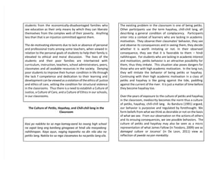 students from the economically-disadvantaged families who
see education as their only means by which they can liberate
themselves from the complex web of their poverty. Anything
less than that is an injustice committed against them.
The de-motivating elements due to lack or absence of personal
and professional traits among some teachers, when viewed in
relation to the personal goals of students to help their family is
elevated to ethical and moral discussion. The lives of the
students and their poor families are intertwined with
curriculum, instruction, teachers, school administrators, peers,
classmates and all available resources in the society. Denying
poor students to improve their human condition in life through
the lack f competence and dedication to their learning and
development can be viewed as a violation of the ethics of justice
and ethics of care, setting the condition for structural violence
in the classrooms. Thus there is a need to establish a Culture of
Justice, a Culture of Care, and a Culture of Ethics in our schools,
in our classrooms.
The Culture of Petiks, Hayahay, and Chill-chiil lang in the
Classroom
Kasi po nakikita ko sa mga kamag-aaral ko noong high school
na sapat lang ang kanilang ginagawa at hindi sila masyadong
nahihirapan. Kaya ayun, naging kapareho na din nila ako na
petiks lang. Nakita ko sa mga classmates ko na petiks lang sila.
The existing problem in the classroom is one of being petiks.
Other participants use the term hayahay, chill-chill lang, all
describing a general condition of complacency. Participants
enter into a context of learners who are lacking in academic
motivation. They observe their classmates’ behavior, they see
and observe its consequences and in seeing them, they decide
whether it is worth imitating or not. In their observed
consequence, they see that it is favorable to them – hindi
nahihirapan. For students who are lacking in academic interest
and motivation, petiks behavior is an attractive possibility for
them, thus they imitate. This situation also poses dangers for
those who are with high academic motivation. In the long run,
they will imitate the behavior of being petiks or hayahay.
Continuing with their high academic motivation in a class of
petiks and hayahay is like going against the tide, paddling
against the current of the river. It is just a matter of time before
they become hayahay too.
Over the years of exposure to the culture of petiks and hayahay
in the classroom, mediocrity becomes the norm thus a culture
of petiks, hayahay, chill-chill lang. As Bandura (1991) argued,
our behavior is purposive and regulated by forethought. We
form beliefs from what we think as desirable or not on the basis
of what we see. From our observation on the actions of others
and its ensuing consequences, we see possible behaviors. The
culture of petiks and hayahay may also be seen as a micro
representation of what James Fallow (in Teodoro, 2009) see as
damaged culture or Jocanos’ (in De Leon, 2011) view as
reflection of pwede na yan mentality.
 