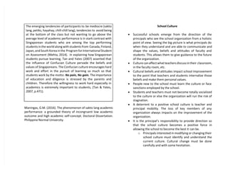 The emerging tendencies of participants to be mediocre (sakto
lang, petiks, hayahay, chill-chill lang), tendencies to avoid being
at the bottom of the class but not wanting to go above the
average level of academic performance is in stark contrast with
Singaporean students who are among the top performing
students in the world along with students from Canada, Finland,
Japan, and South Korea in the Program for International Student
on Assessment (Mehta, 2014). In explaining how Singaporean
students pursue learning, Tan and Yates (2007) asserted that
the influence of Confucian Culture pervade the beliefs and
values of Singaporeans. The Confucian culture encourages hard
work and effort in the pursuit of learning so much so that
students work by the motto: No pain, No gain. The importance
of education and diligence is stressed by the parents and
children. Therefore the willingness to work hard especially in
academics is extremely important to students, (Tan & Yates,
2007, p.471).
Maningas, G.M. (2016). The phenomenon of sakto lang academic
performance: a grounded theory of incongruent low academic
outcome and high academic self-concept. Doctoral Dissertation.
Philippine Normal University.
School Culture
 Successful schools emerge from the direction of the
principals who see the school organization from a holistic
point of view. Seeing the big picture is what principals do
when they understand and are able to communicate and
shape the values, beliefs and attitudes of faculty and
students. This allows them to give guidance to the future
of the organization.
 Culture can affect what teachers discuss in their classroom,
in the faculty room, etc.
 Cultural beliefs and attitudes impact school improvement
to the point that teachers and students internalize those
beliefs and make them personal values.
 People new to the school must learn the culture or face
sanctions employed by the school.
 Students and teachers must not become totally socialized
to the culture or else the organization will run the risk of
stagnation.
 A deterrent to a positive school culture is teacher and
principal mobility. The loss of key members of any
organization always impacts on the improvement of the
organization.
 It is the principal’s responsibility to provide direction so
that the school culture becomes a positive force in
allowing the school to become the best it can be.
o Principals interested in modifying or changing their
school culture must identify and understand the
current culture. Cultural change must be done
carefully and with some hesitation.
 