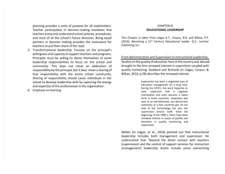 planning provides a unity of purpose for all stakeholders.
Teacher participation in decision-making mandates that
teachers know and understand school policies, procedures,
and most of all the school’s future direction. Being equal
partners in decision making provides the motivation for
teachers to pull their share of the load.
5. Transformational leadership. Focuses on the principal’s
willingness and capacity to support teachers and programs.
Principals must be willing to divest themselves of some
leadership responsibilities to focus on the school and
community. This does not mean an abdication of
responsibility by the principal, but it does mean a sharing of
that responsibility with the entire school community.
Sharing of responsibility should cause individuals in the
school to develop leadership skills by capturing the energy
and expertise of the professionals in the organization.
6. Emphasis on learning
CHAPTER III
EDUCATIONAL LEADERSHIP
This Chapter is taken from Llagas A.T., Corpuz, B.B. and Bilbao, P.P.
(2016). Becoming a 21st
Century Educational Leader. Q.C.: Lorimar
Publishing, Inc.
From Administration and Supervision to Instructional Leadership
Studies on the quality of education here in the country and abroad
brought to the fore renewed interest in supervision coupled with
quality monitoring. Goddard and Richards (in Llagas, Corpuz, &
Bilbao, 2016, p.28) describes the renewed interest.
Supervision has been a neglected area of
education management for a long time.
During the 1970’s, the word inspector or
even supervisor had a negative
connotation and even became a taboo
term in some countries. Inspection was
seen as an old-fashioned, non-democratic
institution as a few countries got rid not
only of the terminology but also the
supervision service itself. Since the
beginning of the 1990’s, there have been
renewed interest in issues of quality and
therefore in quality monitoring and
supervision.
Weber (in Llagas, et al., 2016) pointed out that instructional
leadership includes both management and supervision. He
underscored that “beyond the direct contact with teachers
(supervision) and the control of support services for instruction
(management) leadership duties include some overarching
 