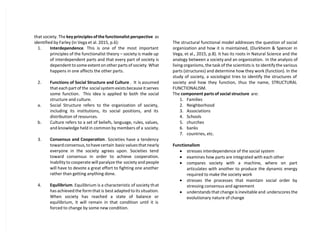 that society. The key principles of the functionalist perspective as
identified by Farley (in Vega et al. 2015, p.6):
1. Interdependence. This is one of the most important
principles of the functionalist theory – society is made up
of interdependent parts and that every part of society is
dependent to some extent on other parts of society. What
happens in one affects the other parts.
2. Functions of Social Structure and Culture . It is assumed
that each part of the social system exists because it serves
some function. This idea is applied to both the social
structure and culture.
a. Social Structure refers to the organization of society,
including its institutions, its social positions, and its
distribution of resources.
b. Culture refers to a set of beliefs, language, rules, values,
and knowledge held in common by members of a society.
3. Consensus and Cooperation. Societies have a tendency
toward consensus, to have certain basic values that nearly
everyone in the society agrees upon. Societies tend
toward consensus in order to achieve cooperation.
Inability to cooperate will paralyze the society and people
will have to devote a great effort to fighting one another
rather than getting anything done.
4. Equilibrium. Equilibrium is a characteristic of society that
has achieved the form that is best adapted to its situation.
When society has reached a state of balance or
equilibrium, it will remain in that condition until it is
forced to change by some new condition.
The structural functional model addresses the question of social
organization and how it is maintained, (Durkheim & Spencer in
Vega, et al., 2015, p.8). It has its roots in Natural Science and the
analogy between a society and an organization. In the analysis of
living organisms, the task of the scientists is to identify the various
parts (structures) and determine how they work (function). In the
study of society, a sociologist tries to identify the structures of
society and how they function, thus the name, STRUCTURAL
FUNCTIONALISM.
The component parts of social structure are:
1. Families
2. Neighborhood
3. Associations
4. Schools
5. churches
6. banks
7. countries, etc.
Functionalism
 stresses interdependence of the social system
 examines how parts are integrated with each other
 compares society with a machine, where on part
articulates with another to produce the dynamic energy
required to make the society work
 stresses the processes that maintain social order by
stressing consensus and agreement
 understands that change is inevitable and underscores the
evolutionary nature of change
 