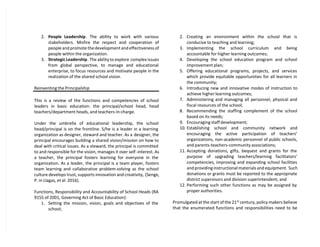 2. People Leadership. The ability to work with various
stakeholders. Misfire the respect and cooperation of
people and promote the development and effectiveness of
people within the organization.
3. Strategic Leadership. The ability to explore complex issues
from global perspective, to manage and educational
enterprise, to focus resources and motivate people in the
realization of the shared school vision.
Reinventing the Principalship
This is a review of the functions and competencies of school
leaders in basic education: the principal/school head, head
teachers/department heads, and teachers-in-charge.
Under the umbrella of educational leadership, the school
head/principal is on the frontline. S/he is a leader in a learning
organization as designer, steward and teacher. As a designer, the
principal encourages building a shared vision/mission on how to
deal with critical issues. As a steward, the principal is committed
to and responsible for the vision, manages it over self -interest. As
a teacher, the principal fosters learning for everyone in the
organization. As a leader, the principal is a team player, fosters
team learning and collaborative problem-solving as the school
culture develops trust, supports innovation and creativity, (Senge,
P. in Llagas, et al. 2016).
Functions, Responsibility and Accountability of School Heads (RA
9155 of 2001, Governing Act of Basic Education):
1. Setting the mission, vision, goals and objectives of the
school;
2. Creating an environment within the school that is
conducive to teaching and learning;
3. Implementing the school curriculum and being
accountable for higher learning outcomes;
4. Developing the school education program and school
improvement plan;
5. Offering educational programs, projects, and services
which provide equitable opportunities for all learners in
the community;
6. Introducing new and innovative modes of instruction to
achieve higher learning outcomes;
7. Administering and managing all personnel, physical and
fiscal resources of the school;
8. Recommending the staffing complement of the school
based on its needs;
9. Encouraging staff development;
10. Establishing school and community network and
encouraging the active participation of teachers’
organizations, non-academic personnel of public schools,
and parents-teachers-community associations;
11. Accepting donations, gifts, bequest and grants for the
purpose of upgrading teachers/learning facilitators’
competencies, improving and expanding school facilities
and providing instructional materials and equipment. Such
donations or grants must be reported to the appropriate
district supervisors and division superintendent; and
12. Performing such other functions as may be assigned by
proper authorities.
Promulgated at the start of the 21st
century, policy makers believe
that the enumerated functions and responsibilities need to be
 