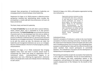 reviewed. New perspectives of transformative leadership are
emerging aimed to reinvent/reshape school leadership.
Sergiovanni (in Llagas, et al. 2016) proposes a reflective practice
perspective initiating that administering which includes the
principalship is a moral craft with three dimensions: (1) heart, (2)
head, and (3) hand.
The Heart, Head, and Hand of Leadership
The heart of leadership has to do with what a person believes,
values, dreams about, and is committed to or that person’s
personal vision. The headofleadership has to do with the theories
of practice each of us has developed over time and our ability to
reflect on the situations we face in light of these theories. The
process of reflection combined with our personal vision becomes
the basis for our strategies and actions. The hand of leadership has
to do with the actions we take, the decisions we make, the
leadership and management behaviors we use as our strategies
become institutionalized in the form of school programs, policies,
and procedures.
Blumberg (in Llagas, et al. 2016) emphasized that bringing
together head, heart and hand in practice would result to
transforming the school from being an organization into an
institutional culture. Institutionalization happens in an
organization over time, reflecting the organization’s distinctive
history, the people who create and embody interest in developing
its own culture.
Selznick (in Llagas, et al. 2016, p.43) explains organization turning
into institution as:
Organizations become institutions as they
are infused with value, that is, prized not
as tools alone but as sources of direct
personal gratification and vehicles of
group integrity. This infusion produces a
distinct identity for the organization.
Where institutionalization is well-
advanced, distinctive outlooks, habits and
other commitments are unified, coloring
all aspects of organizational life and
lending it social integration that goes well
beyond formal coordination and
command.
Institutional Culture
Selznick’s conception of institution is similar to the more familiar
conception of school as learning community. To become wither,
the school must move beyond concerns for goals and roles to the
task of building purposes into its structure and embodying these
purposes in everything that it does with the effect of transforming
school members from neutral participants to committed
followers. The embodiment of purpose and the development of
followership are inescapably moral.
Reinventing principalship accepts the assumption that leadership
is not a right but a responsibility. The test of moral leadership is
when the followers and other stakeholders believe in the
competence, and well-being of the leader who encourages and
support empowerment of the followers for the benefit of the
school.
 