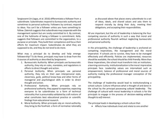 Sergiovanni (in Llagas, et al. 2016) differentiates a follower from a
subordinate. Subordinates respond to bureaucratic authority and
sometimes to personal authority. Followers by contrast, respond
to ideas. You can’t be a follower unless you have something to
follow. Zalenick suggests that subordinate may cooperate with the
management system but are rarely committed to it. By contrast,
one of the hallmarks of being a follower is commitment. Kelly
suggests that followers are committed to the organization, to a
purpose or principle. They build their competence and focus their
efforts for maximum impact. Subordinates do what they are
supposed to do, and they do not tend to do more.
What may a principal do to develop and help emerge
followership? To do these, principals may have to draw from the
4 sources of authority as described by Sergiovanni.
1. Bureaucratic Authority. When principals use bureaucratic
authority, they rely on rules, mandates, and regulations in
efforts to direct thought and action.
2. Personal Authority. When principals use personal
authority, they rely on their own interpersonal style,
cleverness, guile, political know-how and other forms of
managerial and psychological skills in order to direct
thought and action.
3. Professional Authority. When principals rely on
professional authority, they appeal to expertise, expecting
everyone to be subordinates to a form of technical
rationality that is presumably validated by craft notions of
what constitutes best educational practice or scientific
findings from educational research.
4. Moral Authority. When principals rely on moral authority,
they bring to the forefront a form of normative rationality
as discussed above that places every subordinate to a set
of ideas, ideals, and shared values and asks them to
respond morally by doing their duty, meeting their
obligations, and accepting their responsibilities.
All are important, but the art of leadership is balancing the four
competing sources of authority in such a way that moral and
professional authority flourish without neglecting bureaucratic
and personal authority.
In the principalship, the challenge of leadership is anchored on
competing imperatives, the management and the moral
imperative. If schools are to survive, they have to be managed
effectively and efficiently. Policies are implemented, resources
should be available, the school should be child-friendly. More than
these imperatives, the school must transform into an institution,
a learning community. Institutionalization is the moral imprerative
principals face. Leadership values are internalized such as
empowerment, balance of professional and moral sources of
authority making the professional manager conception of the
principalship.
The challenge of leadership would lead to institutionalizing a
school culture. Culture influences what is thought of and done in
the school by the principal possessing cultural leadership. The
challenge of cultural with moral leadership in schools is for the
principals to engage in the process of decision-making without
thought to self-interest.
The principal leads in developing a school culture that:
 Affects how individuals treat and relate to one another
 