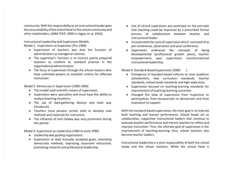 community. With the responsibility as an instructional leader goes
the accountability of the school head to the school community and
other stakeholders, (SBM-TEEP, 2000 in Llagas, et al, 2016).
Instructional Leadership and Supervision Models
Model 1. Supervision as Inspection (Pre-1900)
 Supervision of teachers was duly the function of
administrators as managerial routines.
 The supervisor’s function is to instruct poorly prepared
teachers to conform to standard practice in the
organizational administration.
 The focus of supervision through the school masters who
have unlimited powers to establish criteria for effective
instruction.
Model 2. Democracy in Supervision (1900-1960)
 This model used scientific means of supervision.
 Supervisors were specialists and must have the ability to
analyze teaching situations.
 The use of data-gathering devices and tools was
introduced.
 Teachers must possess certain skills to develop new
methods and materials for instruction.
 The influence of John Dewey was very prominent during
this period.
Model 3. Supervision as Leadership (1960 to early 1990)
 Leadership was guiding organization.
 Supervision to lead mutually accepted goals, extending
democratic methods, improving classroom instruction,
promoting research and professional leadership.
 Use of clinical supervision was premised on the principle
that teaching could be improved by a prescribed formal
process of collaboration between teacher and
instructional leader.
 Incorporated the cycle of supervision which consisted of as
pre-conference, observation and post-conference.
 Supervision embraced the concepts of being
developmental (professional growth plans), teacher
empowerment, peer supervision, transformational
instructional leadership.
Model 4. Standard-Based Supervision (2000 - )
 Emergence of standard-based reforms to raise academic
achievement, new curriculum standards, teacher
standards, school heads standards and high stake tests.
 Supervision focused on teaching-learning standards for
improvement of teaching-learning outcomes.
 Changed the view of supervision from inspection to
participation, from bureaucratic to democratic and from
evaluation to support.
With the standard-based supervision, the main goal is to improve
both teaching and learner performance. School heads act as
collaborative, supportive instructional leaders that continue to
evaluate teacher performance and mentor teachers to reflect and
improve instruction. Thus, the ultimate goal of supervision is the
improvement of teaching-learning, thus, school teachers also
become teacher leaders.
Instructional leadership is a joint responsibility of both the school
heads and the school teachers. While the school head is
 