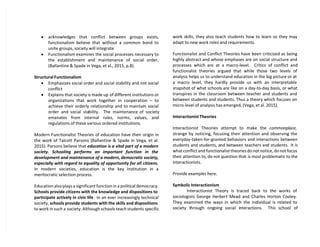  acknowledges that conflict between groups exists,
functionalism believe that without a common bond to
unite groups, society will integrate
 Functionalism examines the social processes necessary to
the establishment and maintenance of social order,
(Ballantine & Spade in Vega, et al., 2015, p.8).
Structural Functionalism
 Emphasizes social order and social stability and not social
conflict
 Explains that society is made up of different institutions or
organizations that work together in cooperation – to
achieve their orderly relationship and to maintain social
order and social stability. The maintenance of society
emanates from internal rules, norms, values, and
regulations of these various ordered institutions.
Modern Functionalist Theories of education have their origin in
the work of Talcott Parsons (Ballantine & Spade in Vega, et al.
2015). Parsons believe that education is a vital part of a modern
society. Schooling performs an important function in the
development and maintenance of a modern, democratic society,
especially with regard to equality of opportunity for all citizens.
In modern societies, education is the key institution in a
meritocratic selection process.
Education also plays a significant function in a political democracy.
Schools provide citizens with the knowledge and dispositions to
participate actively in civic life . In an ever increasingly technical
society, schools provide students with the skills and dispositions
to work in such a society. Although schools teach students specific
work skills, they also teach students how to learn so they may
adapt to new work roles and requirements.
Functionalist and Conflict Theories have been criticized as being
highly abstract and whose emphases are on social structure and
processes which are at a macro-level. Critics of conflict and
functionalist theories argued that while those two levels of
analysis helps us to understand education in the big picture or at
a macro level, they hardly provide us with an interpretable
snapshot of what schools are like on a day-to-day basis, or what
transpires in the classroom between teacher and students and
between students and students. Thus a theory which focuses on
micro-level of analysis has emerged, (Vega, et al. 2015).
Interactionist Theories
Interactionist Theories attempt to make the commonplace,
strange by noticing, focusing their attention and observing the
everyday-taken-for-granted behaviors and interactions between
students and students, and between teachers and students. It is
what conflict and functionalist theories do not notice, do not focus
their attention to, do not question that is most problematic to the
interactionists.
Provide examples here.
Symbolic Interactionism
Interactionist Theory is traced back to the works of
sociologists George Herbert Mead and Charles Horton Cooley.
They examined the ways in which the individual is related to
society through ongoing social interactions. This school of
 