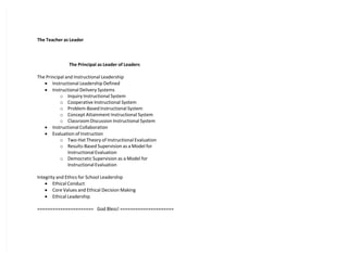 The Teacher as Leader
The Principal as Leader of Leaders
The Principal and Instructional Leadership
 Instructional Leadership Defined
 Instructional Delivery Systems
o Inquiry Instructional System
o Cooperative Instructional System
o Problem-Based Instructional System
o Concept Attainment Instructional System
o Classroom Discussion Instructional System
 Instructional Collaboration
 Evaluation of Instruction
o Two-Hat Theory of Instructional Evaluation
o Results-Based Supervision as a Model for
Instructional Evaluation
o Democratic Supervision as a Model for
Instructional Evaluation
Integrity and Ethics for School Leadership
 Ethical Conduct
 Core Values and Ethical Decision Making
 Ethical Leadership
====================== God Bless! =====================
 