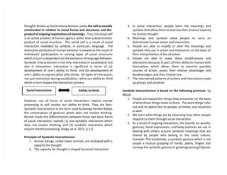 thought, known as Social Interactionism, views the self as socially
constructed in relation to social forces and structures and the
product of ongoing negotiations of meanings . Thus, the social self
is an active product of human agency rather than a deterministic
product of social structure. The social self is a result of social
interaction mediated by symbols, in particular, language. The
distinctive attributes of human behavior is viewed as the result of
individuals’ participation in varying types of social structures
which in turn is dependent on the existence of language behavior.
Symbolic Interactionism is not only interested in socialization but
also in interaction. Interaction is significant in terms of (a)
development of one’s ability to think, and (b) development of
one’s ability to express what s/he thinks. All types of interaction,
not just interaction during socialization, refine our ability to think
which in turn shapes the interaction process.
However, not all forms of social interactions require mental
processing or will involve our ability to think. They are Non-
Symbolic Interaction or in the term used by George Herbert Mead,
the conversation of gestures which does not involve thinking.
Blumer made the differentiation between those two basic forms
of social interaction, namely (1) non-symbolic interaction which
does not involve thinking, and (2) symbolic interaction which
require mental processing, (Vega, et al. 2015, p.11).
Principles of Symbolic Interactionism
1. Human beings, unlike lower animals, are endowed with a
capacity for thought.
2. The capacity for thought is shaped by social interaction.
3. In social interaction, people learn the meanings and
symbols that allow them to exercise their distinct capacity
for human thought.
4. Meanings and symbols allow people to carry on
distinctively human action and interaction.
5. People are able to modify or alter the meanings and
symbols they use in action and interaction on the basis of
their interpretation of the situation.
6. People are able to make these modifications and
alterations, because, in part, of their ability to interact with
themselves, which allows them to examine possible
courses of action, assess their relative advantages and
disadvantages, and then choose one.
7. The intertwined patterns of actions and interactions make
up groups and societies.
Symbolic Interactionism is based on the following premises by
Mead:
1. People act toward the things they encounter on the basis
of what those things mean to them. The word things refer
not only to objects but to people, activities, and situations
as well.
2. We learn what things are by observing how other people
respond to them through social interaction.
3. As a result of ongoing interaction, the sounds (or words),
gestures, facial expressions, and body postures we use in
dealing with others acquire symbolic meanings that are
shared by people who belong to the same culture.
Example: The handshake, a symbolic gesture which is not
simply a mutual grasping of hands, palms, fingers but
conveys the symbolic gesture of greetings among Filipinos.
Social Interactions Ability to think
 