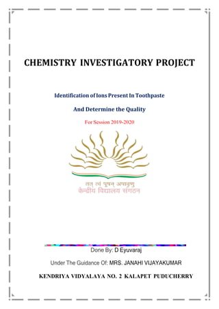 CHEMISTRY INVESTIGATORY PROJECT
Identification of Ions Present In Toothpaste
And Determine the Quality
For Session 2019-2020
Done By: D Eyuvaraj
Under The Guidance Of: MRS. JANAHI VIJAYAKUMAR
KENDRIYA VIDYALAYA NO. 2 KALAPET PUDUCHERRY
 