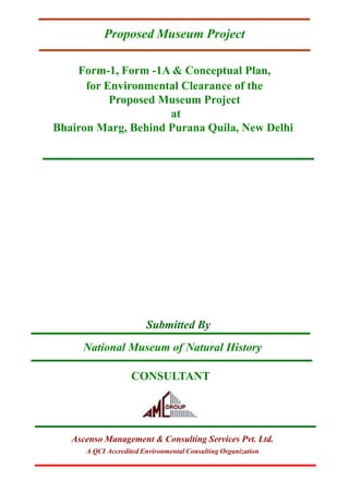 Form-1, Form -1A & Conceptual Plan,
for Environmental Clearance of the
Proposed Museum Project
at
Bhairon Marg, Behind Purana Quila, New Delhi
Submitted By
CONSULTANT
National Museum of Natural History
Proposed Museum Project
Ascenso Management & Consulting Services Pvt. Ltd.
A QCI Accredited Environmental Consulting Organization
 