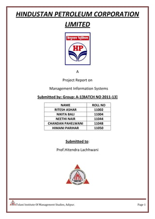 Tolani Institute Of Management Studies, Adipur. Page 1
HINDUSTAN PETROLEUM CORPORATION
LIMITED
A
Project Report on
Management Information Systems
Submitted by: Group: A-1[BATCH NO 2011-13]
NAME ROLL NO
RITESH ASHAR 11002
NIKITA BALI 11004
NEETHI NAIR 11044
CHANDAN PAHELWANI 11048
HIMANI PARIHAR 11050
Submitted to:
Prof.Hitendra Lachhwani
 