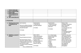 1. Teacher’s Guide pages
2. Learner’s Materials pages
3. Textbook pages
4. Additional Materials from
Learning Resource (LR)
portal
B. Other Learning Resources
IV. PROCEDURES
A. Reviewing previous lesson
or presenting the new
lesson
Ask the learners:
What are the different disciplines
of social science that have been
discussed last week?
(3 minutes)
Ask the learners:
1. What have we
discussed yesterday?
(3 minutes)
Ask the learners:
1. Where do you think
the word Psychology
came from?
(3 minutes))
Review on their
knowledge of the previous
lesson (Psychology).
Guide question:
1. In your own words, how
will you define
Psychology?
2 Is Psychology important
in our daily life? How?
(5 minutes)
B. Establishing a purpose for
the lesson
Group Activity
Group the learners into five (5).
Each group will pick a strip of
paper with a statement written on
it. Representative of each group
will read what is written.
The teacher will ask the following
questions:
Do you understand what
PINOY HENYO:
Teacher group learners
into five (5); each will
have two representatives
to guess a word
particularly political icon.
E.g. Pres. Duterte,
Governor Umali, etc.
(10 minutes)
In a ¼ sheet of paper,
learners will write their
answers for the
following:
1. Give 3 descriptive
words of:
a. LION
b. EAGLE
c. OCEAN
Processing:
1. Answer to the first
Teacher put meta cards
(with respective fields or
areas of discipline) in one
specific table; then ask
learners randomly to pick
the meta cards and paste
it into the board where
they categorized
(Sociological or
Demographic)
 