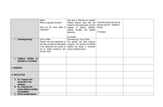 asked:
What is Linguistics all about?
What are the three fields of
Linguistics?
How does it influence our society?
Political Science deals with the
systems of the government, and the
analysis of political activities,
political thoughts and political
behaviors..
(5 minutes)
“We know what we are but not
what we may be.” –Ophelia in
Hamlet
(7 minutes)
I. Evaluating learning Like or Unlike
Teacher will read statements to
the class and learners will identify
if the statements are correct or
not by raising thumbs-up and
thumbs- down.
Five items quiz: True o False
The teacher will show pictures/
scenarios. The learners will identify
whether the picture or scenarios
concern political science
J. Additional activities for
application or remediation
V. REMARKS
VI. REFLECTION
A. No. of learners who
earned 80% in the
evaluation
B. No. of learners who
require additional activities
for remediation
C. Did the remedial lessons
 