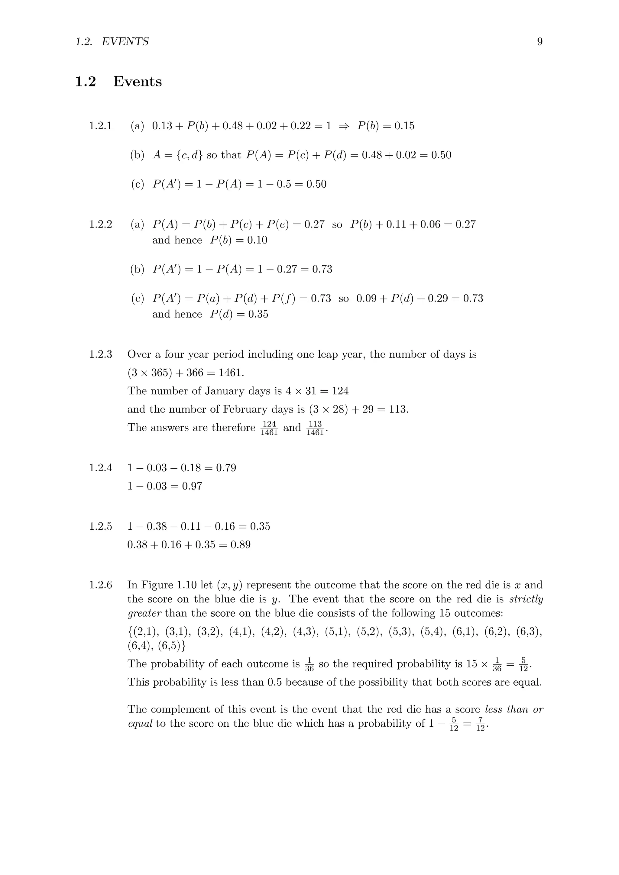 1.2. EVENTS 9
1.2 Events
1.2.1 (a) 0.13 + P(b) + 0.48 + 0.02 + 0.22 = 1 ⇒ P(b) = 0.15
(b) A = {c, d} so that P(A) = P(c) + P(d) = 0.48 + 0.02 = 0.50
(c) P(A0) = 1 − P(A) = 1 − 0.5 = 0.50
1.2.2 (a) P(A) = P(b) + P(c) + P(e) = 0.27 so P(b) + 0.11 + 0.06 = 0.27
and hence P(b) = 0.10
(b) P(A0) = 1 − P(A) = 1 − 0.27 = 0.73
(c) P(A0) = P(a) + P(d) + P(f) = 0.73 so 0.09 + P(d) + 0.29 = 0.73
and hence P(d) = 0.35
1.2.3 Over a four year period including one leap year, the number of days is
(3 × 365) + 366 = 1461.
The number of January days is 4 × 31 = 124
and the number of February days is (3 × 28) + 29 = 113.
The answers are therefore 124
1461 and 113
1461.
1.2.4 1 − 0.03 − 0.18 = 0.79
1 − 0.03 = 0.97
1.2.5 1 − 0.38 − 0.11 − 0.16 = 0.35
0.38 + 0.16 + 0.35 = 0.89
1.2.6 In Figure 1.10 let (x, y) represent the outcome that the score on the red die is x and
the score on the blue die is y. The event that the score on the red die is strictly
greater than the score on the blue die consists of the following 15 outcomes:
{(2,1), (3,1), (3,2), (4,1), (4,2), (4,3), (5,1), (5,2), (5,3), (5,4), (6,1), (6,2), (6,3),
(6,4), (6,5)}
The probability of each outcome is 1
36 so the required probability is 15 × 1
36 = 5
12.
This probability is less than 0.5 because of the possibility that both scores are equal.
The complement of this event is the event that the red die has a score less than or
equal to the score on the blue die which has a probability of 1 − 5
12 = 7
12.
 