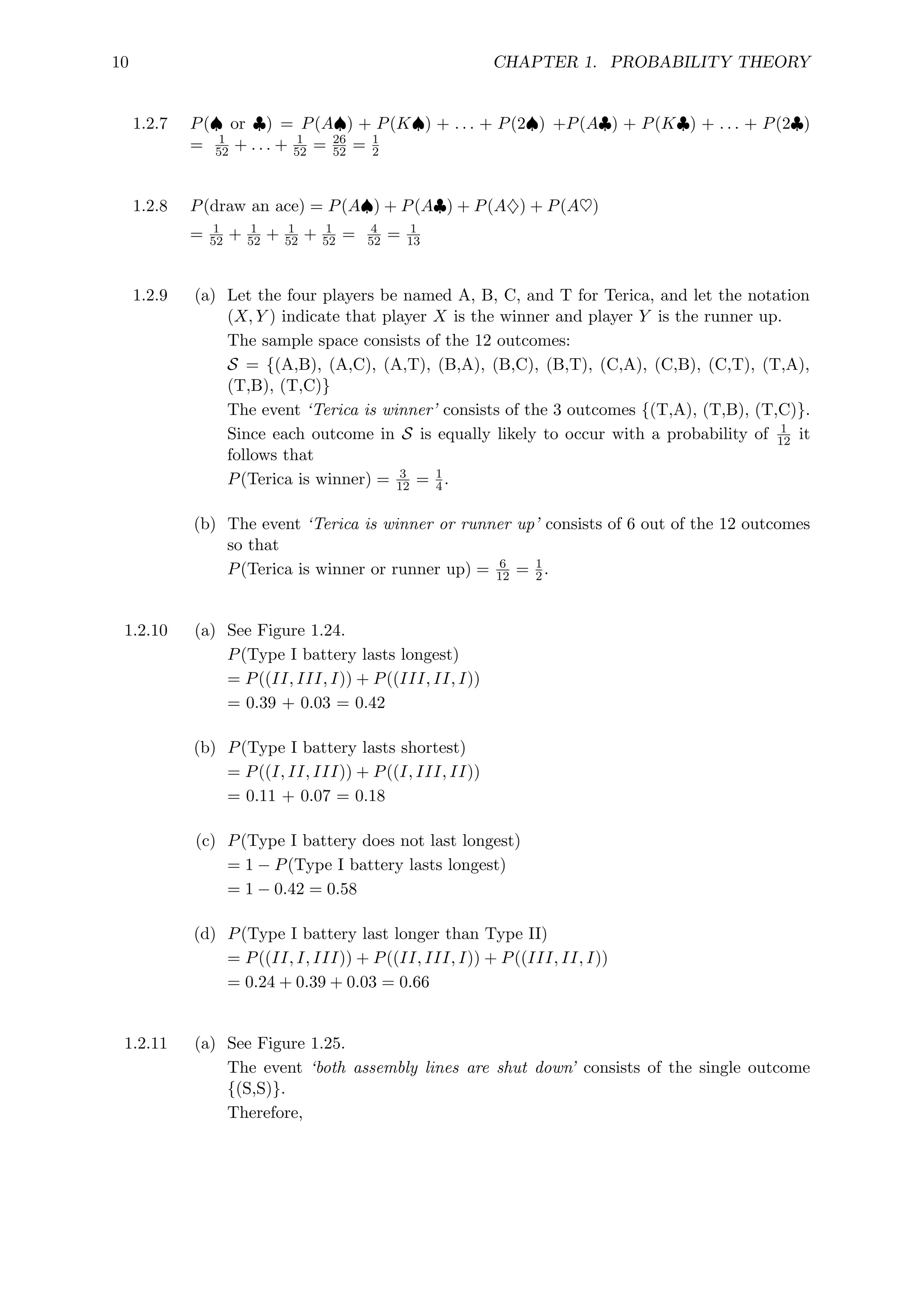 10 CHAPTER 1. PROBABILITY THEORY
1.2.7 P(♠ or ♣) = P(A♠) + P(K♠) + . . . + P(2♠) +P(A♣) + P(K♣) + . . . + P(2♣)
= 1
52 + . . . + 1
52 = 26
52 = 1
2
1.2.8 P(draw an ace) = P(A♠) + P(A♣) + P(A♦) + P(A♥)
= 1
52 + 1
52 + 1
52 + 1
52 = 4
52 = 1
13
1.2.9 (a) Let the four players be named A, B, C, and T for Terica, and let the notation
(X, Y ) indicate that player X is the winner and player Y is the runner up.
The sample space consists of the 12 outcomes:
S = {(A,B), (A,C), (A,T), (B,A), (B,C), (B,T), (C,A), (C,B), (C,T), (T,A),
(T,B), (T,C)}
The event ‘Terica is winner’ consists of the 3 outcomes {(T,A), (T,B), (T,C)}.
Since each outcome in S is equally likely to occur with a probability of 1
12 it
follows that
P(Terica is winner) = 3
12 = 1
4.
(b) The event ‘Terica is winner or runner up’ consists of 6 out of the 12 outcomes
so that
P(Terica is winner or runner up) = 6
12 = 1
2.
1.2.10 (a) See Figure 1.24.
P(Type I battery lasts longest)
= P((II, III, I)) + P((III, II, I))
= 0.39 + 0.03 = 0.42
(b) P(Type I battery lasts shortest)
= P((I, II, III)) + P((I, III, II))
= 0.11 + 0.07 = 0.18
(c) P(Type I battery does not last longest)
= 1 − P(Type I battery lasts longest)
= 1 − 0.42 = 0.58
(d) P(Type I battery last longer than Type II)
= P((II, I, III)) + P((II, III, I)) + P((III, II, I))
= 0.24 + 0.39 + 0.03 = 0.66
1.2.11 (a) See Figure 1.25.
The event ‘both assembly lines are shut down’ consists of the single outcome
{(S,S)}.
Therefore,
 