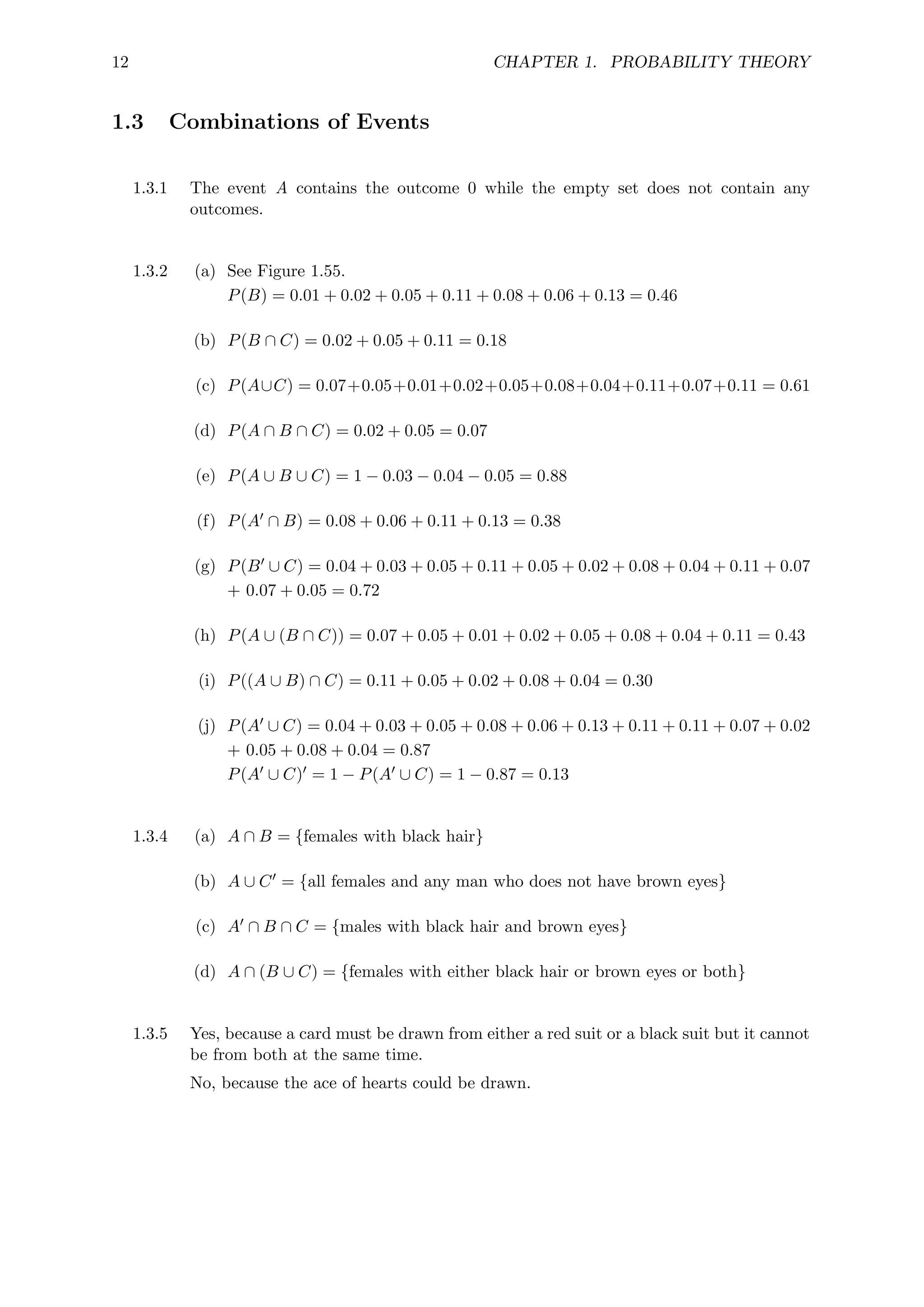 12 CHAPTER 1. PROBABILITY THEORY
1.3 Combinations of Events
1.3.1 The event A contains the outcome 0 while the empty set does not contain any
outcomes.
1.3.2 (a) See Figure 1.55.
P(B) = 0.01 + 0.02 + 0.05 + 0.11 + 0.08 + 0.06 + 0.13 = 0.46
(b) P(B ∩ C) = 0.02 + 0.05 + 0.11 = 0.18
(c) P(A∪C) = 0.07+0.05+0.01+0.02+0.05+0.08+0.04+0.11+0.07+0.11 = 0.61
(d) P(A ∩ B ∩ C) = 0.02 + 0.05 = 0.07
(e) P(A ∪ B ∪ C) = 1 − 0.03 − 0.04 − 0.05 = 0.88
(f) P(A0 ∩ B) = 0.08 + 0.06 + 0.11 + 0.13 = 0.38
(g) P(B0 ∪ C) = 0.04 + 0.03 + 0.05 + 0.11 + 0.05 + 0.02 + 0.08 + 0.04 + 0.11 + 0.07
+ 0.07 + 0.05 = 0.72
(h) P(A ∪ (B ∩ C)) = 0.07 + 0.05 + 0.01 + 0.02 + 0.05 + 0.08 + 0.04 + 0.11 = 0.43
(i) P((A ∪ B) ∩ C) = 0.11 + 0.05 + 0.02 + 0.08 + 0.04 = 0.30
(j) P(A0 ∪ C) = 0.04 + 0.03 + 0.05 + 0.08 + 0.06 + 0.13 + 0.11 + 0.11 + 0.07 + 0.02
+ 0.05 + 0.08 + 0.04 = 0.87
P(A0 ∪ C)0 = 1 − P(A0 ∪ C) = 1 − 0.87 = 0.13
1.3.4 (a) A ∩ B = {females with black hair}
(b) A ∪ C0 = {all females and any man who does not have brown eyes}
(c) A0 ∩ B ∩ C = {males with black hair and brown eyes}
(d) A ∩ (B ∪ C) = {females with either black hair or brown eyes or both}
1.3.5 Yes, because a card must be drawn from either a red suit or a black suit but it cannot
be from both at the same time.
No, because the ace of hearts could be drawn.
 